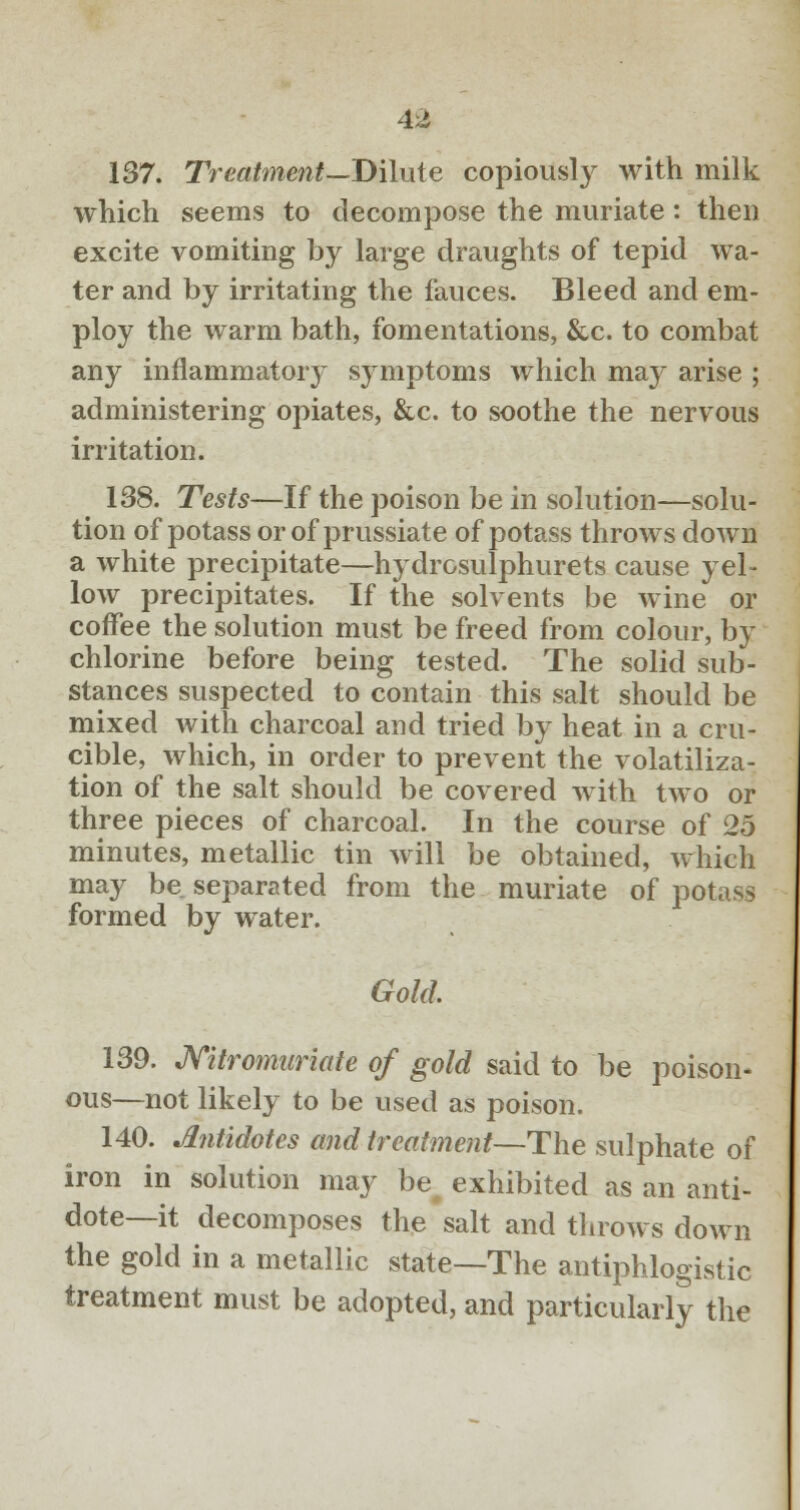 137. Treatment—Dilute copiously with milk which seems to decompose the muriate: then excite vomiting by large draughts of tepid wa- ter and by irritating the fauces. Bleed and em- ploy the warm bath, fomentations, &c. to combat any inflammatoiy symptoms which may arise ; administering opiates, &c. to soothe the nervous irritation. 138. Tests—If the poison be in solution—solu- tion of potass or of prussiate of potass throws down a white precipitate—hydrosulphurets cause yel- low precipitates. If the solvents be wine or coffee the solution must be freed from colour, by chlorine before being tested. The solid sub- stances suspected to contain this salt should be mixed with charcoal and tried by heat in a cru- cible, which, in order to prevent the volatiliza- tion of the salt should be covered with two or three pieces of charcoal. In the course of 25 minutes, metallic tin will be obtained, which may be separated from the muriate of potass formed by water. Gold. 139. Nitromuriate of gold said to be poison- ous—not likely to be used as poison. 140. Antidotes and treatment—The sulphate of iron in solution may be exhibited as an anti- dote—it decomposes the salt and throws down the gold in a metallic state—The antiphlogistic treatment must be adopted, and particularly the