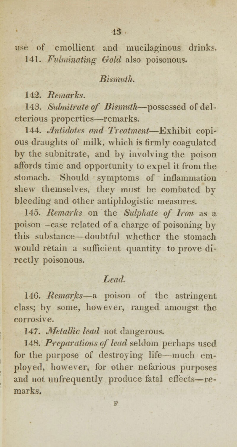 use of emollient and mucilaginous drinks, 141. Fulminating Gold also poisonous. Bismuth. 142. Remarks. 143. Subnitrate of Bismuth—possessed of del- eterious properties—remarks. 144. Antidotes and Treatment—Exhibit copi- ous draughts of milk, which is firmly coagulated by the subnitrate, and by involving the poison affords time and opportunity to expel it from the stomach. Should symptoms of inflammation shew themselves, they must be combated by bleeding and other antiphlogistic measures. 145. Remarks on the Sulphate of Iron as a poison —case related of a charge of poisoning by this substance—doubtful whether the stomach would retain a sufficient quantity to prove di- rectly poisonous. Lead. 146. Remarks—a poison of the astringent class; by some, however, ranged amongst the corrosive. 147. Metallic lead not dangerous. 148. Preparations of lead seldom perhaps used for the purpose of destroying life—much em- ployed, however, for other nefarious purposes and not unfrequently produce fatal effects—re- marks,