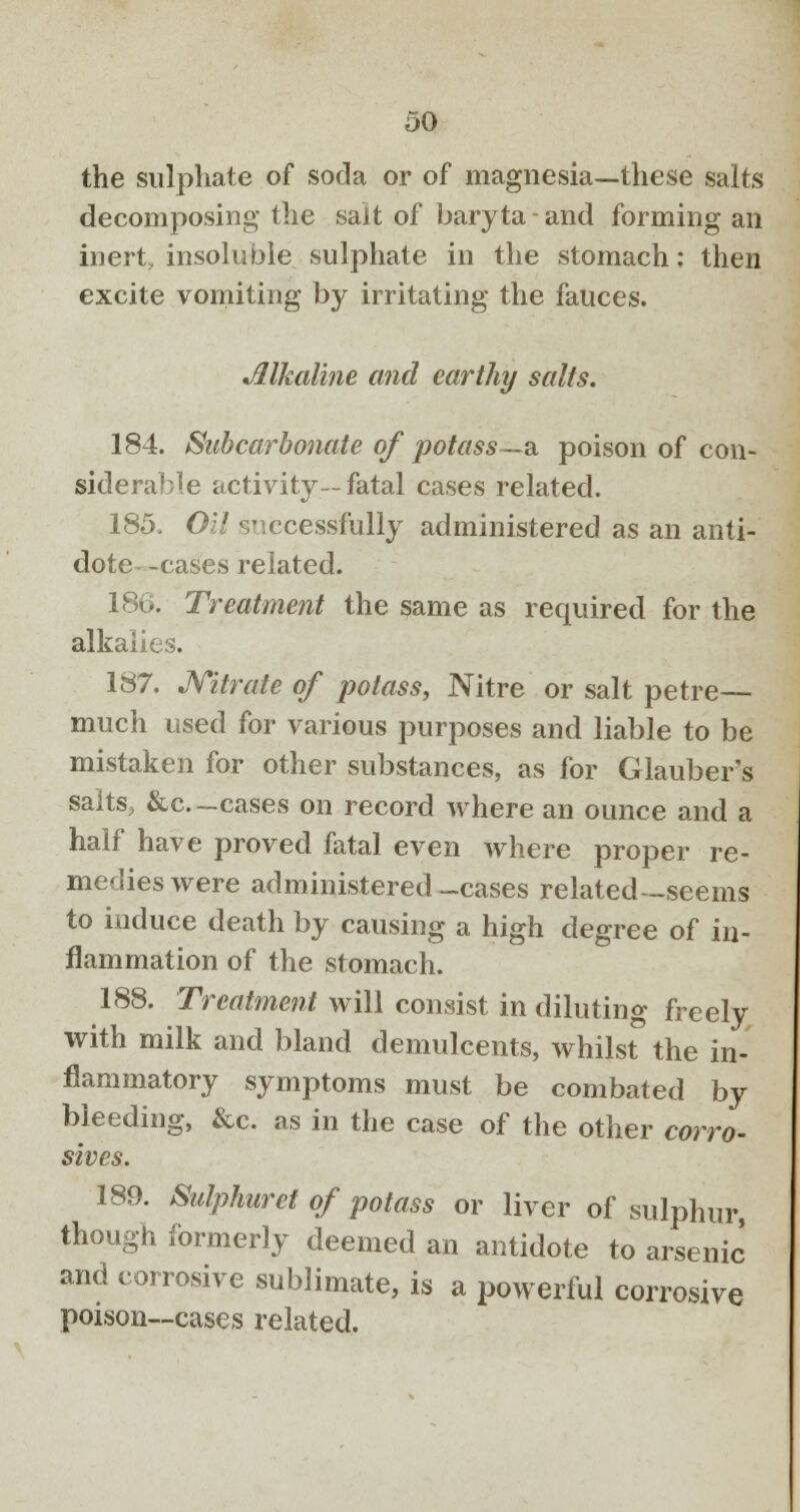 the sulphate of soda or of magnesia—these salts decomposing the salt of baryta-and forming an inert, insoluble sulphate in the stomach: then excite vomiting by irritating the fauces. Alkaline and earthy salts. 184. Sabcarbonate of potass—& poison of con- siderable activity—fatal cases related. 185. Oil successfully administered as an anti- dote- -cases related. 186. Treatment the same as required for the alkalies. 187. Nitrate of potass, Nitre or salt petre— much used for various purposes and liable to be mistaken for other substances, as for Glauber's salts, &c.-cases on record where an ounce and a half have proved fatal even where proper re- medies were administered-cases related—seems to induce death by causing a high degree of in- flammation of the stomach. 188. Treatment will consist in diluting freely with milk and bland demulcents, whilst the in- flammatory symptoms must be combated by bleeding, &c. as in the case of the other corro- sives. 189. Sulphuret of potass or liver of sulphur, though formerly deemed an antidote to arsenic and corrosive sublimate, is a powerful corrosive poison—cases related.