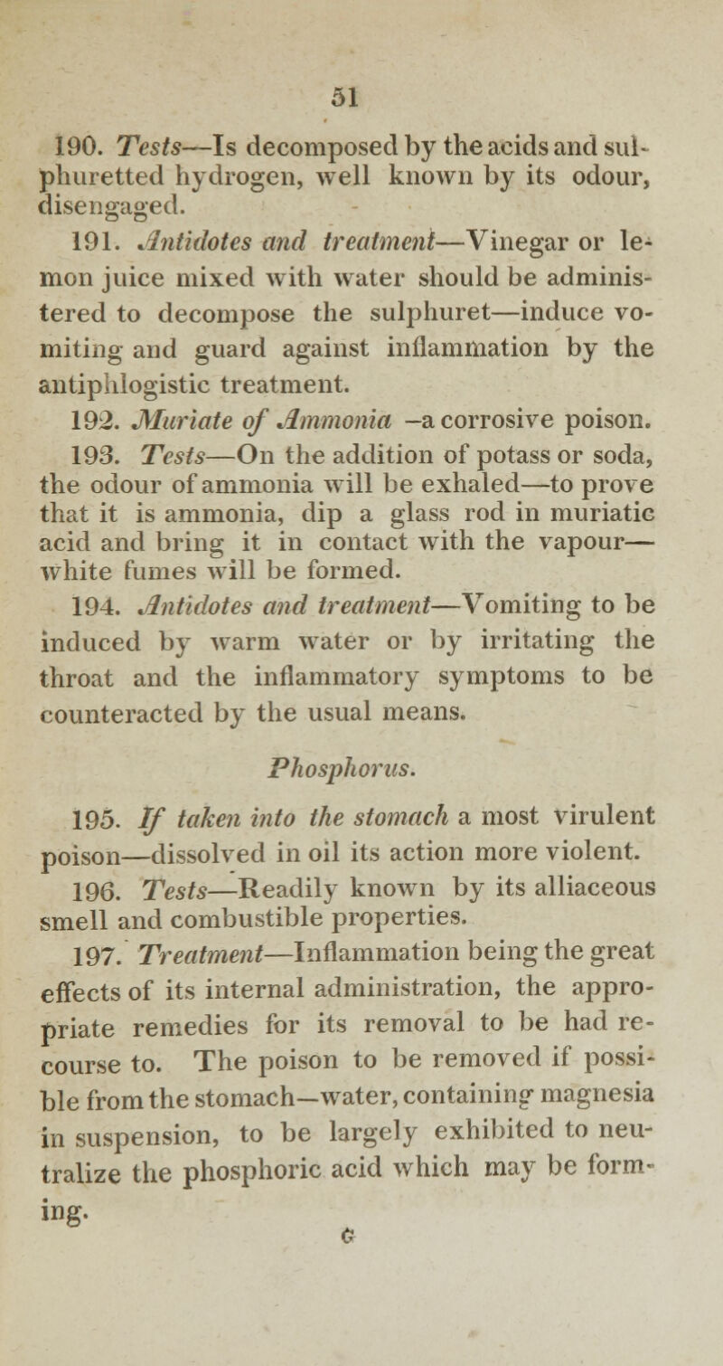 190. Tests—Is decomposed by the acids and sul- phuretted hydrogen, well known by its odour, disengaged. 191. Antidotes and treatment—Vinegar or le- mon juice mixed with water should be adminis- tered to decompose the sulphuret—induce vo- miting and guard against inflammation by the antiphlogistic treatment. 192. Muriate of Ammonia -a corrosive poison. 193. Tests—On the addition of potass or soda, the odour of ammonia will be exhaled—to prove that it is ammonia, dip a glass rod in muriatic acid and bring it in contact with the vapour— white fumes will be formed. 194. Antidotes and treatment—Vomiting to be induced by warm water or by irritating the throat and the inflammatory symptoms to be counteracted by the usual means. Phosphorus. 195. If taken into the stomach a most virulent poison—dissolved in oil its action more violent. 196. Tests—Readily known by its alliaceous smell and combustible properties. 197. Treatment—Inflammation being the great effects of its internal administration, the appro- priate remedies for its removal to be had re- course to. The poison to be removed if possi- ble from the stomach—water, containing magnesia in suspension, to be largely exhibited to neu- tralize the phosphoric acid which may be form- ing-