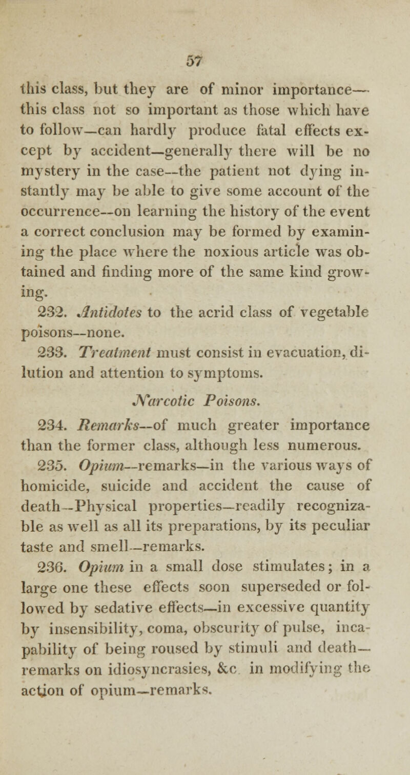 this class, but they are of minor importance— this class not so important as those which have to follow—can hardly produce fatal effects ex- cept by accident—generally there will be no mystery in the case—the patient not dying in- stantly may be able to give some account of the occurrence—on learning the history of the event a correct conclusion may be formed by examin- ing the place where the noxious article was ob- tained and finding more of the same kind grow- ing. 232. Antidotes to the acrid class of vegetable poisons—none. 233. Treatment must consist in evacuation, di- lution and attention to symptoms. Narcotic Poisons. 234. Remarks—of much greater importance than the former class, although less numerous. 235. Opium—remarks—in the various ways of homicide, suicide and accident the cause of death—Physical properties—readily recogniza- ble as well as all its preparations, by its peculiar taste and smell—remarks. 236. Opium in a small dose stimulates; in a large one these effects soon superseded or fol- lowed by sedative effects—in excessive quantity by insensibility, coma, obscurit}^ of pulse, inca- pability of being roused by stimuli and death- remarks on idiosyncrasies, &c in modifying the action of opium—remarks.