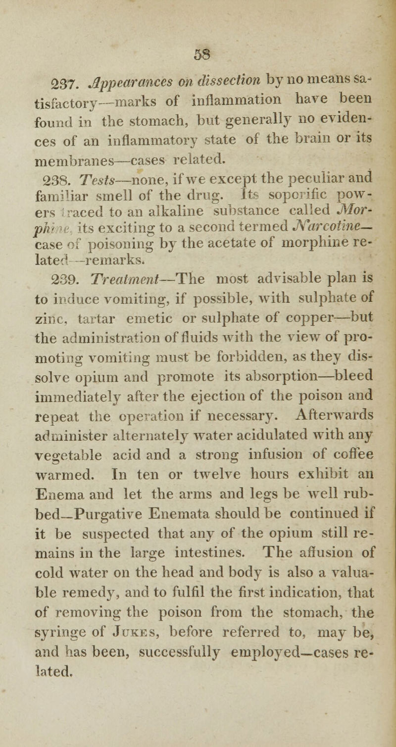 237. Appearances on dissection by no means sa- tisfactory—marks of inflammation have been found in the stomach, but generally no eviden- ces of an inflammatory state of the brain or its membranes—cases related. 238. Tests—none, if we except the peculiar and familiar smell of the drug. Its soporific pow- ers I raced to an alkaline substance called Mor- pU its exciting to a second termed Narcotine— case of poisoning by the acetate of morphine re- lated -remarks. 239. Treatment—The most advisable plan is to induce vomiting, if possible, with sulphate of zinc, tartar emetic or sulphate of copper—but the administration of fluids with the view of pro- moting vomiting must be forbidden, as they dis- solve opium and promote its absorption—bleed immediately after the ejection of the poison and repeat the operation if necessary. Afterwards administer alternately water acidulated with any vegetable acid and a strong infusion of coffee warmed. In ten or twelve hours exhibit an Enema and let the arms and legs be well rub- bed—Purgative Enemata should be continued if it be suspected that any of the opium still re- mains in the large intestines. The affusion of cold water on the head and body is also a valua- ble remedy, and to fulfil the first indication, that of removing the poison from the stomach, the syringe of Jukes, before referred to, may be, and has been, successfully employed—cases re- lated.