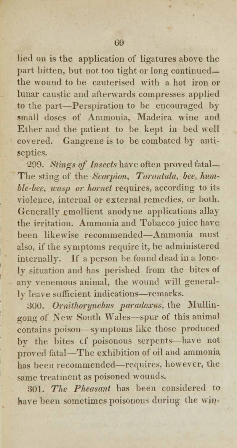 lied on is the application of ligatures above the part bitten, but not too tight or long continued— the wound to be cauterised with a hot iron or lunar caustic and afterwards compresses applied to the part—Perspiration to be encouraged by small doses of Ammonia, Madeira wine and Ether and the patient to be kept in bed well covered. Gangrene is to be combated by anti- septics. 299. Stings of Insects have often proved fatal— The sting of the Scorpion, Tarantula, bee, hum- ble-bee, icasp or hornet requires, according to its violence, internal or external remedies, or both. Generally emollient anodyne applications allay the irritation. Ammonia and Tobacco juice have been likewise recommended—Ammonia must also, if the symptoms require it, be administered internally. If a person be found dead in a lone- ly situation and has perished from the bites of any venemous animal, the wound will general- ly leave sufficient indications—remarks. 300. Omithorynchus paradoxus, the Mullin- gong of New South Wales—spur of this animal contains poison—symptoms like those produced by the bites cf poisonous serpents—have not proved fatal—The exhibition of oil and ammonia has been recommended—requires, however, the same treatment as poisoned wounds. 301. The Pheasant has been considered to have been sometimes poisonous during the wjn-