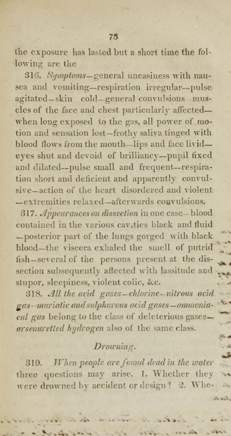 the exposure has lasted but a short time the fol- lowing are the 316. Symptoms—general uneasiness with nau- sea and vomiting-—respiration irregular—pulse agitated—skin cold—general convulsions mus- cles of the face and chest particularly affected— when long exposed to the gas, all power of mo- tion and sensation lost—frothy saliva tinged with blood flows from the mouth—lips and face livid— eyes shut and devoid of brilliancy—pupil fixed and dilated—pulse small and frequent—respira- tion short and deficient and apparently convul- sive—action of the heart disordered and violent —extremities relaxed—afterwards convulsions. 317. Appearances on dissection in one case blood contained in the various cavities black and fluid —posterior part of the lungs gorged with black blood—the viscera exhaled the smell of putrid fish—several of the persons present at the dis- section subsequently affected with lassitude and stupor, sleepiness, violent coiic, &c. 318. All the acid gases— chlorine—nitrous acid gas- muriatic and sulphurous ctcid gases—ammonia- cal gas belong to the class of deleterious gases— arsenuretted hydrogen also of the same class. Drowning. 319. When people are found dead in the water three questions may arise. 1. Whether they were drowned by accident or design? 2. Whe- - - y.- . A^ »»- -. -- - •*■* -v - -* **