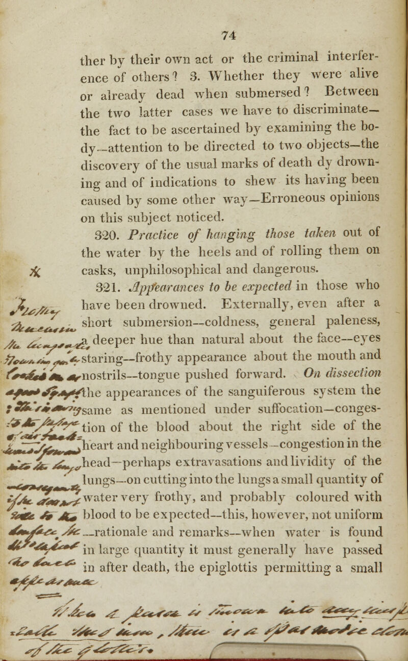 ther by their own act or the criminal interfer- ence of others 1 3. Whether they were alive or already dead when submersed? Between the two latter cases we have to discriminate— the fact to be ascertained by examining the bo- dy-attention to be directed to two objects-the discovery of the usual marks of death dy drown- ing and of indications to shew its having been caused by some other way-Erroneous opinions on this subject noticed. 320. Practice of hanging those taken out of the water by the heels and of rolling them on % casks, unphilosophical and dangerous. 321. Appearances to be expected in those who X, ry have been drowned. Externally, even after a ^ ^ short submersion—coldness, general paleness, sfa. ^*cj**^&, deeper hue than natural about the face—eyes /%^J!^V staring—frothy appearance about the mouth and J^t&iJin^nostrils—tongue pushed forward. On dissection +f**»*JfAy4\\\e appearances of the sanguiferous system the • £&V^*^same as mentioned under suffocation—conges- -^*V^/^tion of the blood about the right side of the j^TTIfefr Theart and neighbouring vessels -congestion in the *u^>/k* /&* ^head—perhaps extravasations and lividity of the lungs—on cutting into the lungs a small quantity of */^tr <?**/*/ water very frothy, and probably coloured with £«fe J» Ji+ blood to be expected—this, however, not uniform ^»^*^>^—rationale and remarks—when water is found dts'^t^* 'in |arge quantity it must generally have passed <**r &e*^& -n afl.er death, the epiglottis permitting a small ^>