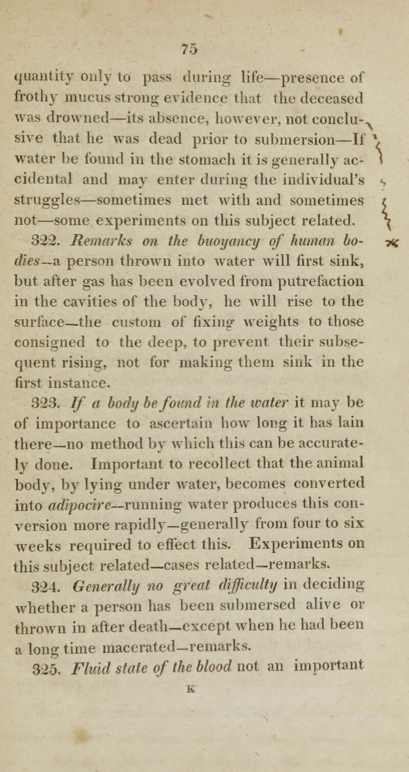 quantity only to pass during life—presence of frothy mucus strong evidence that the deceased was drowned—its absence, however, not conclu-^ sive that he was dead prior to submersion—If \ water be found in the stomach it is generally ac- I cidental and may enter during the individual's s struggles—sometimes met with and sometimes i not—some experiments on this subject related. ^ 322. Remarks on the buoyancy of human bo- *< dies—a. person thrown into water will first sink, but after gas has been evolved from putrefaction in the cavities of the body, he will rise to the surface-—the custom of fixing weights to those consigned to the deep, to prevent their subse- quent rising, not for making them sink in the first instance. 323. If a body be found in the water it may be of importance to ascertain how long it has lain there—no method by which this can be accurate- ly done. Important to recollect that the animal body, by lying under water, becomes converted into adipocire—running water produces this con- version more rapidly—generally from four to six weeks required to effect this. Experiments on this subject related—cases related—remarks. 324. Generally no great difficulty in deciding whether a person has been submersed alive or thrown in after death—except when he had been a long time macerated—remarks. 325. Fluid state of the blood not an important K