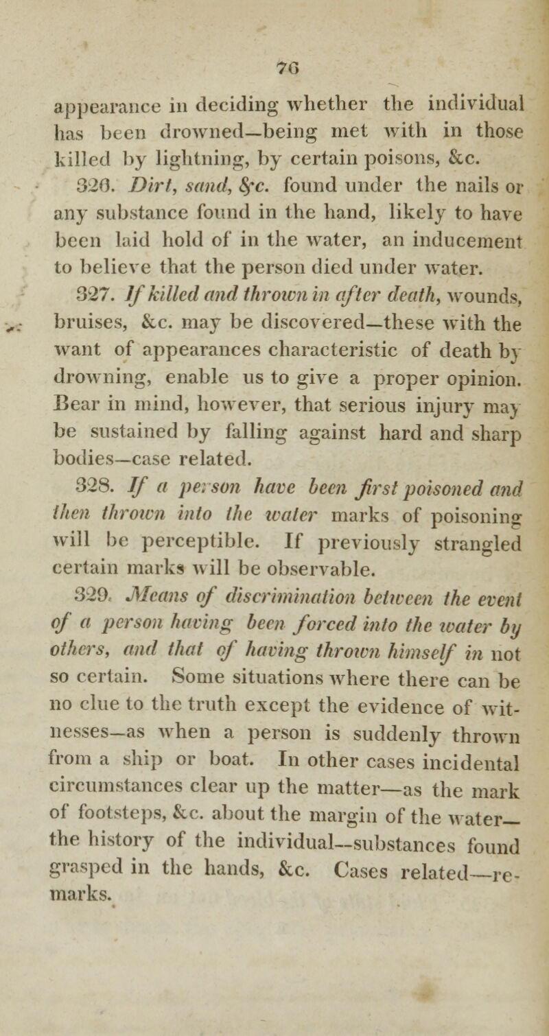 appearance in deciding whether the individual has been drowned—being met with in those killed by lightning, by certain poisons, &c. 320. Dirt, sand, 8fc. found under the nails or any substance found in the hand, likely to have been laid hold of in the water, an inducement to believe that the person died under water. 327. If killed and thrown in after death, wounds, bruises, &c. may be discovered—these with the want of appearances characteristic of death by drowning, enable us to give a proper opinion. Bear in mind, however, that serious injury may be sustained by falling against hard and sharp bodies—case related. 328. If a pei son have been first poisoned and then thrown into the water marks of poisoning will be perceptible. If previously strangled certain marks will be observable. 329. Means of discrimination between the event of a person having been forced into the ivater by others, and that of having thrown himself in not so certain. Some situations where there can be no clue to the truth except the evidence of wit- nesses—as when a person is suddenly thrown from a ship or boat. In other cases incidental circumstances clear up the matter—as the mark of footsteps, &c. about the margin of the water— the history of the individual—substances found grasped in the hands, &c. Cases related—re- marks.