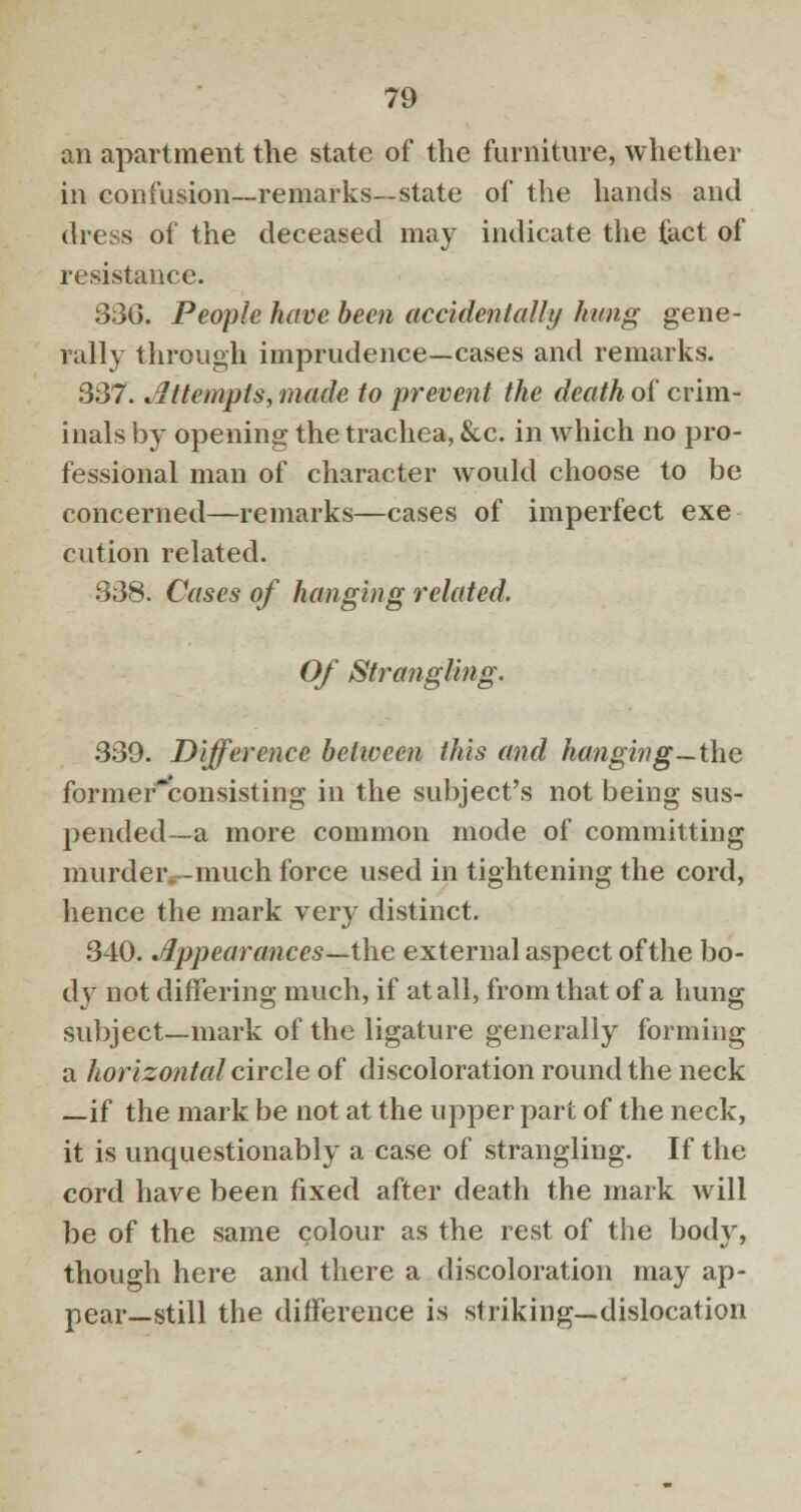 an apartment the state of the furniture, whether in confusion—remarks—state of the hands and dress of the deceased may indicate the fact of resistance. 336. People have been accidentally hung gene- rally through imprudence—cases and remarks. 337. Attempts, made to prevent the death of crim- inals by opening the trachea, &c. in which no pro- fessional man of character would choose to be concerned—remarks—cases of imperfect exe cution related. 338. Cases of hanging related. Of Strangling. 339. Difference between this and hanging—the former~consisting in the subject's not being sus- pended—a more common mode of committing murder, -much force used in tightening the cord, hence the mark very distinct. 340. Jlppearances—the external aspect of the bo- dy not differing much, if at all, from that of a hung subject—mark of the ligature generally forming a horizontal circle of discoloration round the neck —if the mark be not at the upper part of the neck, it is unquestionably a case of strangling. If the cord have been fixed after death the mark will be of the same colour as the rest of the body, though here and there a discoloration may ap- pear—still the difference is striking—dislocation