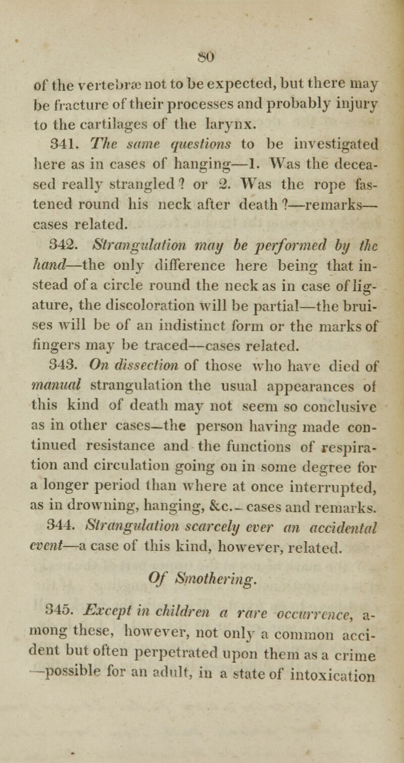 60 of the vertebra? not to be expected, but there may be fracture of their processes and probably injury to the cartilages of the larynx. 341. The same questions to be investigated here as in cases of hanging—1. Was the decea- sed really strangled ? or 2. Was the rope fas- tened round his neck after death ?—remarks— cases related. 342. Strangulation may be performed by the hand—the only difference here being that in- stead of a circle round the neck as in case of lig- ature, the discoloration will be partial—the brui- ses will be of an indistinct form or the marks of fingers may be traced—cases related. 343. On dissection of those who have died of manual strangulation the usual appearances of this kind of death may not seem so conclusive as in other cases—the person having made con- tinued resistance and the functions of respira- tion and circulation going on in some degree for a longer period than where at once interrupted, as in drowning, hanging, &c._ cases and remarks. 344. Strangulation scarcely ever an accidental event—a case of this kind, however, related. Of Smothering. 345. Except in children a rare occurrence, a- mong these, however, not only a common acci- dent but often perpetrated upon them as a crime -possible for an adult, in a state of intoxication