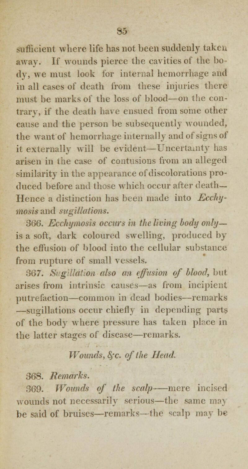 sufficient where life has not been suddenly taken away. If wounds pierce the cavities of the bo- dy, we must look for internal hemorrhage and in all cases of death from these injuries there must be marks of the loss of blood—on the con- trary, if the death have ensued from some other cause and the person be subsequently wounded, the want of hemorrhage internally and of signs of it externally will be evident—Uncertainty has arisen in the case of contusions from an alleged similarity in the appearance of discolorations pro- duced before and those which occur after death— Hence a distinction has been made into Ecchy- mosis and sugillations. 366. Ecchymosis occurs in the living body only— is a soft, dark coloured swelling, produced by the effusion of blood into the cellular substance from rupture of small vessels. 367. Sugiliation also an effusion of blood, but arises from intrinsic causes—as from incipient putrefaction—common in dead bodies—remarks —sugillations occur chiefly in depending parts of the body where pressure has taken place in the latter stages of disease—remarks. Wounds, fyc. of the Head. 368. Remarks. 369. Wounds of the scalp mere incised wounds not necessarily serious—the same may be said of bruises—remarks—the f>calp may be