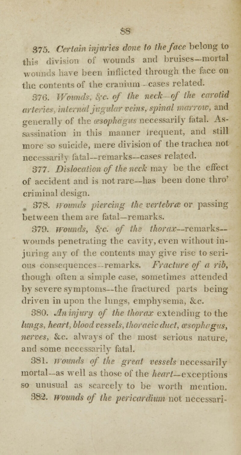 $8 375. Certain injuries done to the face belong to this division of wounds and bruises—mortal wounds have been inflicted through the face on the contents of the cranium - cases related. 376. Wounds, 8fc. of the neck- of the carotid arteries, interned jugular veins, spinal marrow, and generally of the (esophagus necessarily fatal. As- sassination in this manner frequent, and still more so suicide, mere division of the trachea not necessarily fatal—remarks—cases related. 377. Dislocation of the neck may be the effect of accident and is not rare—has been done thro' criminal design. 378. Hounds piercing the vertebra or passing between them are fatal—remarks. 379. wounds, fyc. of the thorax—remarks— wounds penetrating the cavity, even without in- juring any of the contents may give rise to seri- ous consequences -remarks. Fracture of a rib, though often a simple case, sometimes attended by severe symptoms—the fractured parts being driven in upon the lungs, emphysema, &c. 380. An injury of the thorax extending to the lungs, heart, blood vessels, thoracic duct, cesophegus, nerves, &c. always of the most serious nature, and some necessarily fatal. 381. wounds of the great vessels necessarily mortal—as well as those of the heart— exceptions so unusual as scarcely to be worth mention. 382. wounds of the pericardium not necessari-