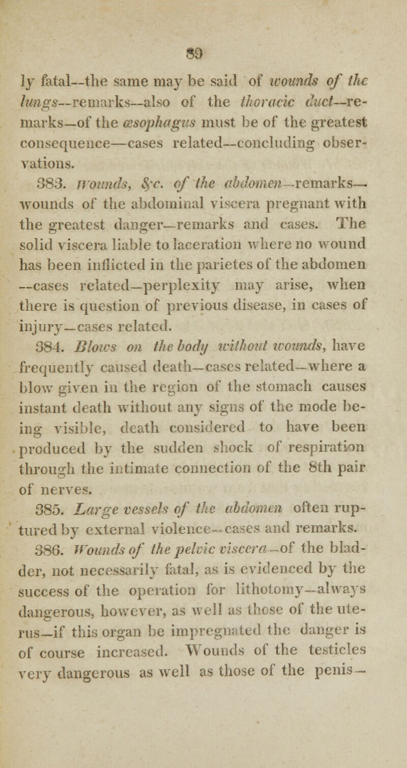 ly fatal—the same nmy be said of ivounds of the lungs— remarks—also of the thoracic ditct—re- marks—of the oesophagus must be of the greatest consequence—cases related—concluding obser- vations. 383. wounds, S,-c. of the abdomen-remarks—- wounds of the abdominal viscera pregnant with the greatest danger—remarks and cases. The solid viscera liable to laceration where no wound has been inflicted in the parietes of the abdomen —cases related—perplexity may arise, when there is question of previous disease, in cases of injury—cases related. 384. Biotas on the body without wounds, have frequently caused death—cases related—where a blow given in the region of the stomach causes instant death without any signs of the mode be- ing visible, death considered to have been produced by the sudden shock of respiration through the intimate connection of the 8th pair of nerves. 385. Large vessels of the abdomen often rup- tured by external violence- cases and remarks. 386. Wounds of the pelvic viscera -of the blad- der, not necessarily fatal, as is evidenced by the success of the operation for lithotomy—always dangerous, however, as well as those of the ute- rus—if this organ be impregnated the danger is of course increased. Wounds of the testicles very dangerous as well as those of the penis-