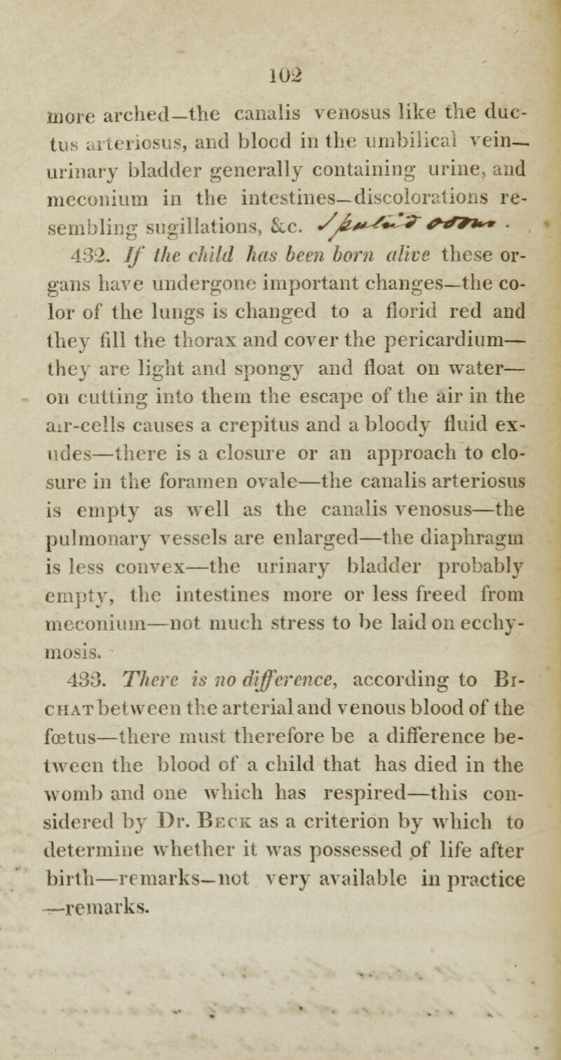 more arched—the canalis venosus like the duc- tus arteriosus, and bleed in the umbilical vein- urinary bladder generally containing urine, and meconium in the intestines—discolorations re- sembling sugillations, &c. S^.*^*^?' ****• • 432. If the child has been bom alive these or- gans have undergone important changes—the co- lor of the lungs is changed to a florid red and they fill the thorax and cover the pericardium— they are light and spongy and float on water— on cutting into them the escape of the air in the air-cells causes a crepitus and a bloody fluid ex- udes—there is a closure or an approach to clo- sure in the foramen ovale—the canalis arteriosus is empty as well as the canalis venosus—the pulmonary vessels are enlarged—the diaphragm is less convex—the urinary bladder probably empty, the intestines more or less freed from meconium—not much stress to be laid on ecchy- niosis. 433. There is no difference, according to Bi- CHATbetween the arterial and venous blood of the foetus—there must therefore be a difference be- tween the blood of a child that has died in the womb and one which has respired—this con- sidered by Dr. Beck as a criterion by which to determine whether it was possessed of life after birth—remarks—not very available in practice -—-remarks.