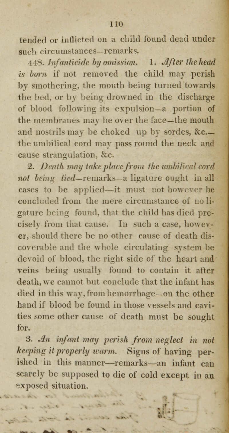 tended or inflicted on a child found dead under such circumstances- remarks. 448. Infanticide by omission. 1. After the head is born if not removed the child may perish by smothering, the mouth being turned towards the bed, or by being drowned in the discharge of blood following its expulsion—a portion of the membranes may be over the face—the mouth and nostrils may be choked up by sordes, &c ; the umbilical cord may pass round the neck and cause strangulation, &c. 2. Death may take place from the umbilical cord not being tied— remarks a ligature ought in all cases to be applied—it must not however be concluded from the mere circumstance of no li- gature being found, that the child has died pre- cisely from that cause. In such a case, howev- er, should there be no other cause of death dis- coverable and the whole circulating system be devoid of blood, the right side of the heart and veins being usually found to contain it after death, we cannot but conclude that the infant has died in this way, from hemorrhage—on the other hand if blood be found in those vessels and cavi- ties some other cause of death must be sought for. S. An infant may perish from neglect in not keeping it properly ivarm. Signs of having per- ished in this manner—remarks—an infant can scarely be supposed to die of cold except in an exposed situation.