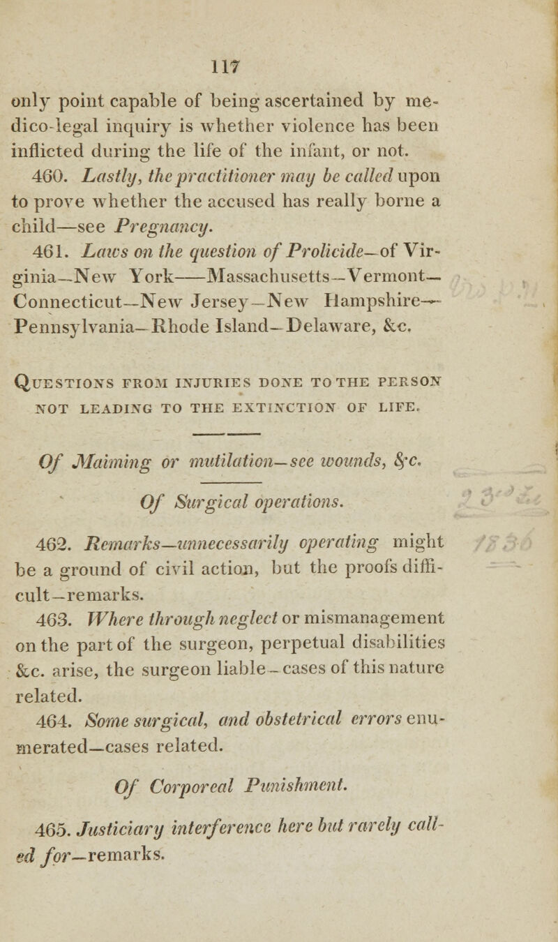 only point capable of being ascertained by me- dico-legal inquiry is whether violence has been inflicted during the life of the infant, or not. 460. Lastly, the practitioner may be called upon to prove whether the accused has really borne a child—see Pregnancy. 461. Laics on the question of Prolicide—of Vir- ginia—New York Massachusetts—Vermont- Connecticut—New Jersey—New Hampshire-^ Pennsylvania—Rhode Island—Delaware, &c. Questions from injuries done to the person not leading to the extinction of life. Of Maiming or mutilation—see wounds, fyc. Of Surgical operations. 462. Remarks—unnecessarily operating might be a ground of civil action, but the proofs diffi- cult—remarks. 463. Where through neglect or mismanagement on the part of the surgeon, perpetual disabilities &c. arise, the surgeon liable- cases of this nature related. 464. Some surgical, and obstetrical errors enu- merated—cases related. Of Corporeal Punishment. 465. Justiciary interference here but rarely call- ed for—remarks.