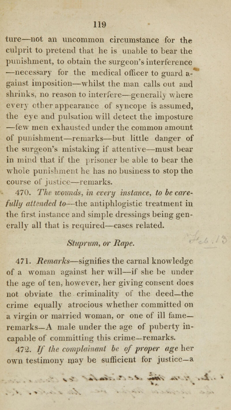 ture—not an uncommon circumstance for the culprit to pretend that he is unable to bear the punishment, to obtain the surgeon's interference —necessary for the medical officer to guard a-* gainst imposition—whilst the man calls out and shrinks, no reason to interfere—generally where every ether appearance of syncope is assumed, the eye and pulsation will detect the imposture —few men exhausted under the common amount of punishment—remarks—but little danger of the surgeon's mistaking if attentive—must bear in mind that if the prisoner be able to bear the whole punishment he has no business to stop the course of justice—remarks. 470. The wounds, in every instance, to be care- fully attended to—the antiphlogistic treatment in the first instance and simple dressings being gen- erally all that is required—cases related. Stuprum, or Rape. 471. Remarks—signifies the carnal knowledge of a woman against her will—if she be under the age of ten, however, her giving consent does not obviate the criminality of the deed—the crime equally atrocious whether committed on a virgin or married woman, or one of ill fame- remarks—A male under the age of puberty in- capable of committing this crime—remarks. 472. If the complainant be of proper age her own testimony may be sufficient for justice—a t. * - • *