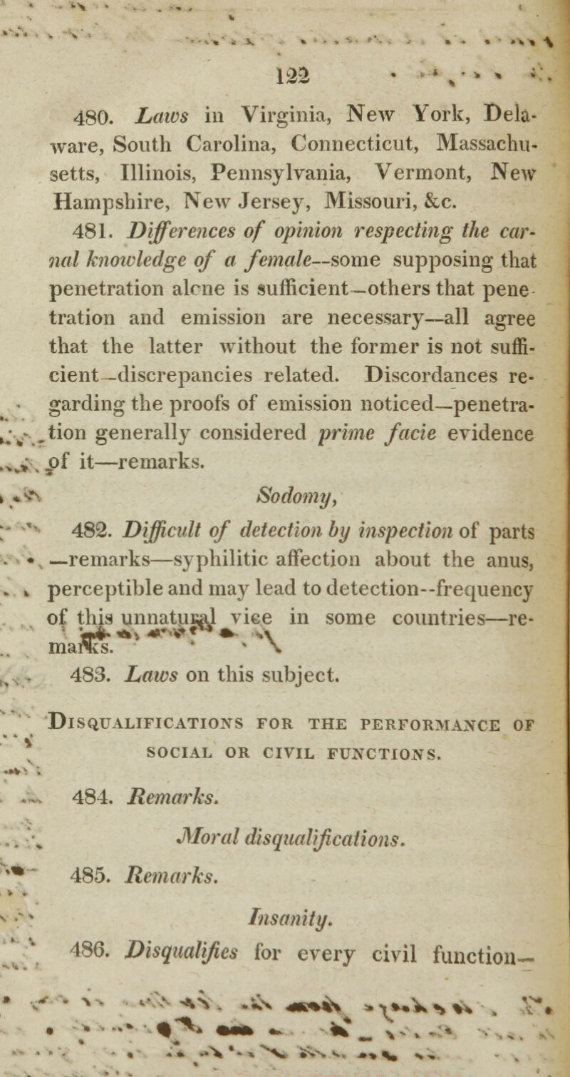 480. .Lmtfs in Virginia, New York, Dela- ware, South Carolina, Connecticut, Massachu- setts, Illinois, Pennsylvania, Vermont, New Hampshire, New Jersey, Missouri, &c. 481. Differences of opinion respecting the car- nal knowledge of a female—some supposing that penetration alcne is sufficient—others that pene tration and emission are necessary—all agree that the latter without the former is not suffi- cient-discrepancies related. Discordances re- garding the proofs of emission noticed—penetra- u-% .tion generally considered prime facie evidence .„„» . _of it—remarks. »«i fc Sodomy; 482. Difficult of detection by inspection of parts • • —remarks—syphilitic affection about the anus, » * perceptible and may lead to detection—frequency of this unnatural vice in some countries—re- marcs. » \ 483. Laws on this subject. V Disqualifications for the performance of social or civil functions. 484. Remarks. Moral disqualifications. 485. Remarks. Insanity. 486. Disqualifies for every civil function—