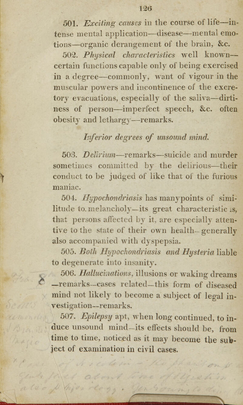 12(3 501. Exciting causes in the course of life—in- tense mental application—disease—mental emo- tions—organic derangement of the brain, &c. 502. Physical characteristics well known— certain functions capable only of being exercised in a degree—commonly, want of vigour in the muscular powers and incontinence of the excre- tory evacuations, especially of the saliva—dirti- ness of person—imperfect speech, &c. often obesity and lethargy—remarks. Inferior degrees of unsound mind. 503. Delirium—remarks—suicide and murder sometimes committed by the delirious—their conduct to be judged of like that of the furious maniac. 504. Hypochondriasis has manypoints of simi- litude to. melancholy—its great characteristics, that persons affected by it, are especially atten- tive to the state of their own health-- generally also accompanied with dyspepsia. 505. Both Hypochondriasis and Hysteria liable to degenerate into insanity. 506. Hallucinations, illusions or waking dreams —remarks—cases related—this form of diseased mind not likely to become a subject of legal in- vestigation—remarks. 507. Epilepsy apt, when long continued, to in- duce unsound mind-its effects should be, from time to time, noticed as it may become the sub- ject of examination in civil cases.