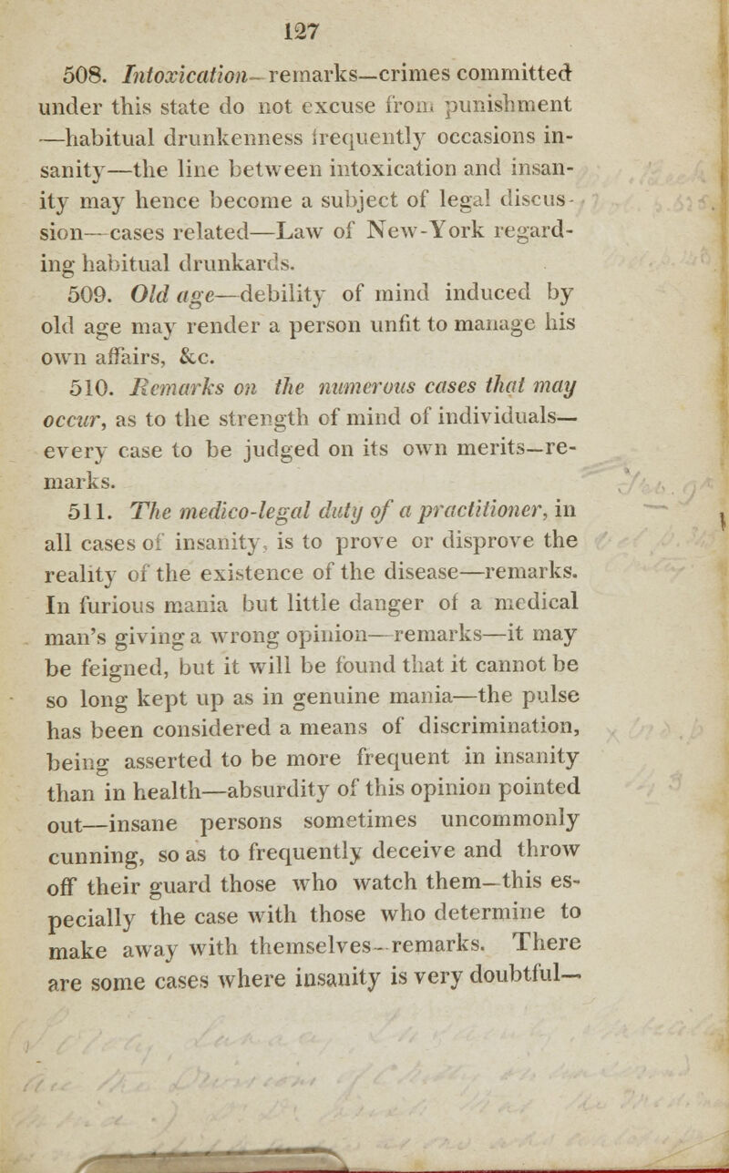 508. Intoxication- remarks—crimes committed under this state do not excuse from punishment —habitual drunkenness frequently occasions in- sanity—the line between intoxication and insan- ity may hence become a subject of legal discus- - sion—cases related—Law of New-York regard- ing habitual drunkards. 509. Old age—debility of mind induced by old age may render a person unfit to manage his own affairs, &c. 510. Bcmarks on the numerous cases that may occur, as to the strength of mind of individuals— every case to be judged on its own merits—re- marks. 511. The medico-legal duty of a practitioner, in all cases of insanity, is to prove or disprove the reality of the existence of the disease—remarks. In furious mania but little danger of a medical man's giving a wrong opinion—remarks—it may be feigned, but it will be found that it cannot be so long kept up as in genuine mania—the pulse has been considered a means of discrimination, being asserted to be more frequent in insanity than in health—absurdity of this opinion pointed out—insane persons sometimes uncommonly cunning, so as to frequently deceive and throw off their guard those who watch them- this es- pecially the case with those who determine to make away with themselves-remarks. There are some cases where insanity is very doubtful—