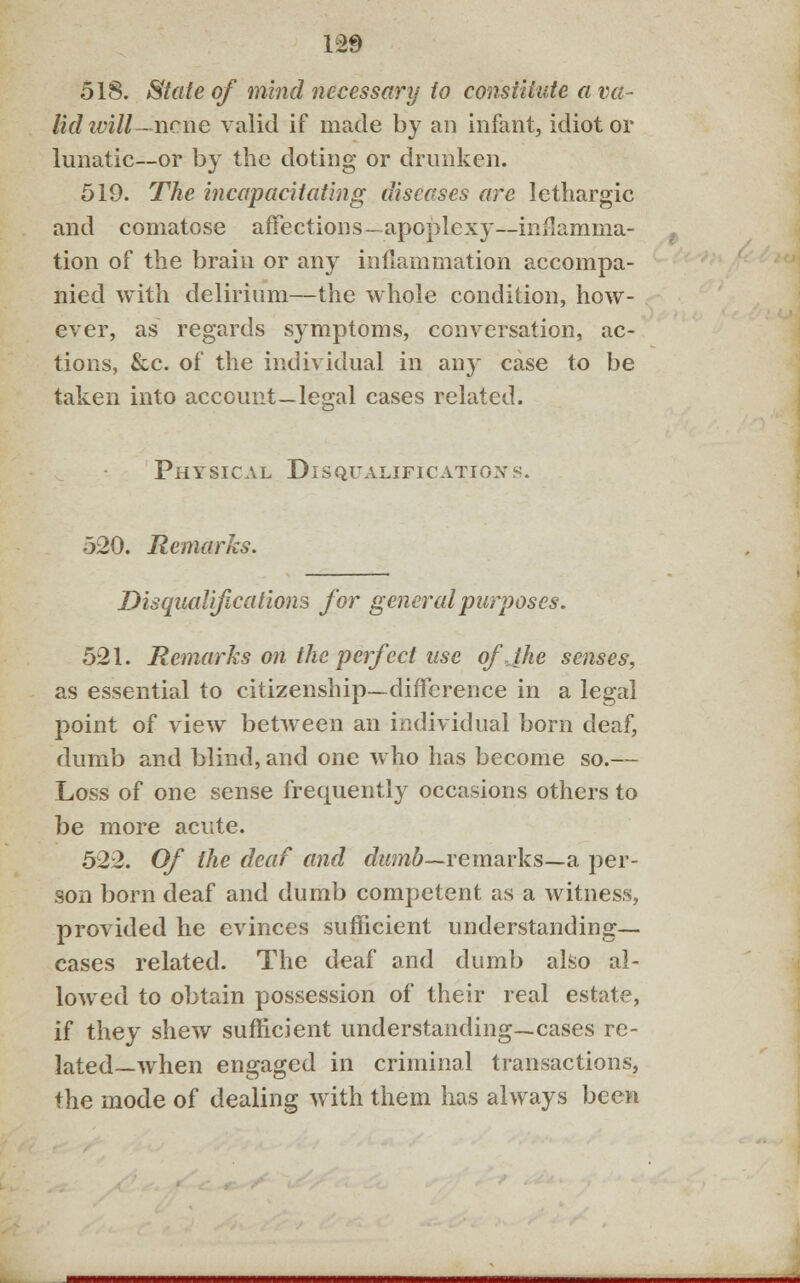 1S9 518. State of mind necessary to constitute a va- lid ivill-ncne valid if made by an infant, idiot or lunatic—or by the doting or drunken. 519. The incapacitating diseases are lethargic and comatose affections-apoplexy—inflamma- tion of the brain or any inflammation accompa- nied with delirium—the whole condition, how- ever, as regards symptoms, conversation, ac- tions, &c. of the individual in any case to be taken into account—legal cases related. Physical Disqualifications. 520. Remarks. Disqualifications for general purposes. 521. Remarks on the perfect use of.Jhe senses, as essential to citizenship—difference in a legal point of view between an individual born deaf, dumb and blind, and one who has become so.— Loss of one sense frequently occasions others to be more acute. 522. Of the deaf and dumb—remarks—a per- son born deaf and dumb competent as a witness, provided he evinces sufficient understanding— cases related. The deaf and dumb also al- lowed to obtain possession of their real estate, if they shew sufficient understanding—cases re- lated— when engaged in criminal transactions, the mode of dealing with them has always been