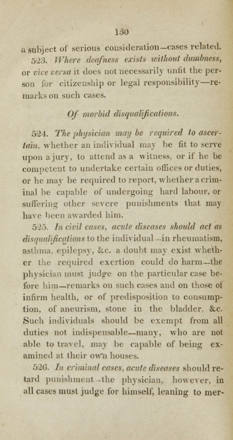 a subject of serious consideration—cases related. 523. Where deafness exists without dumbness, or vice versa it does not necessarily unfit the per- son for citizenship or legal responsibility—re- marks on such cases. Of morbid disqualifications. 524. The physician may be required to ascer- tain, whether an individual may be fit to serve upon a jury, to attend as a witness, or if he be competent to undertake certain offices or duties, or he may be required to report, whether a crim- inal be capable of undergoing hard labour, or suffering other severe punishments that may have been awarded him. 52o. In civil cases, acute diseases should act as disqualifications to the individual -in rheumatism, asthma, epilepsy, &c. a doubt ma)r exist wheth- er the required exertion could do harm—the physician must judge on the particular case be- fore him—remarks on such cases and on those of infirm health, or of predisposition to consump- tion, of aneurism, stone in the bladder, &c. Such individuals should be exempt from all duties not indispensable—many, who are not able to travel, may be capable of being ex- amined at their owli houses. 526. In criminal cases, acute diseases should re- tard punishment -the ph}rsician, however, in all cases must judge for himself, leaning to mer-