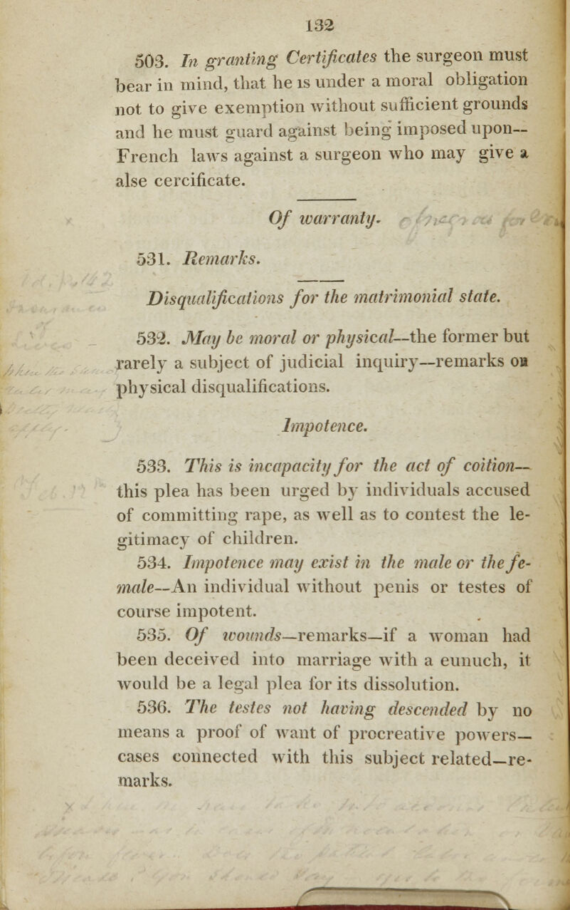 503. In granting Certificates the surgeon must bear in mind, that he is under a moral obligation not to give exemption without sufficient grounds and he must guard against being imposed upon— French laws against a surgeon who may give a alse cercificate. Of warranty. 531. Remarks. Disqualifications for the matrimonial state. 532. May be moral or physical—the former but rarely a subject of judicial inquiry—remarks on physical disqualifications. Impotence. 533. This is incapacity for the act of coition— this plea has been urged by individuals accused of committing rape, as well as to contest the le- gitimacy of children. 534. Impotence may exist in the male or the fe- male— An individual without penis or testes of course impotent. 535. Of wounds—remarks—if a woman had been deceived into marriage with a eunuch, it would be a legal plea for its dissolution. 536. The testes not having descended by no means a proof of want of procreative powers- cases connected with this subject related—re- marks.