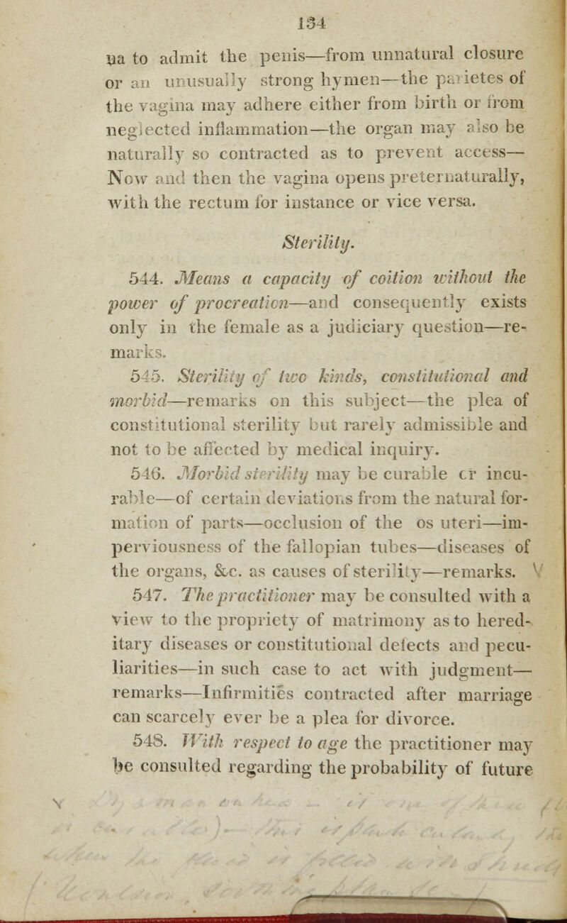 Ua to admit the penis—from unnatural closure or an unusually strong hymen—the parietes of the vagina may adhere either from birth or from neglected inflammation—the organ may also be naturally so contracted as to prevent access— Now and then the vagina opens preter naturally, with the rectum for instance or vice versa. Sterility. 544. Means a capacity of coition without the power of procreation—and consequently exists only in the female as a judiciary question—re- marks. 545. Steri, live kinds, constitutional and morbid—remarks on this subject—the plea of constitutional sterility* but rarely admissible and not to be affected by medical inquiry. 546. •Morbid sterility may be curable cr incu- rable—of certain deviations from the natural for- m tion of parts—occlusion of the os uteri—im- perviousness of the fallopian tubes—diseases of the organs, &c. as causes of sterility—remarks. 547. The practitioner may be consulted with a view to the propriety of matrimony as to hered- itary diseases or constitutional delects and pecu- liarities—in such case to act with judgment— remarks—Infirmities contracted after marriage can scarcely ever be a plea for divorce. 548. With respect to age the practitioner may be consulted regarding the probability of future \