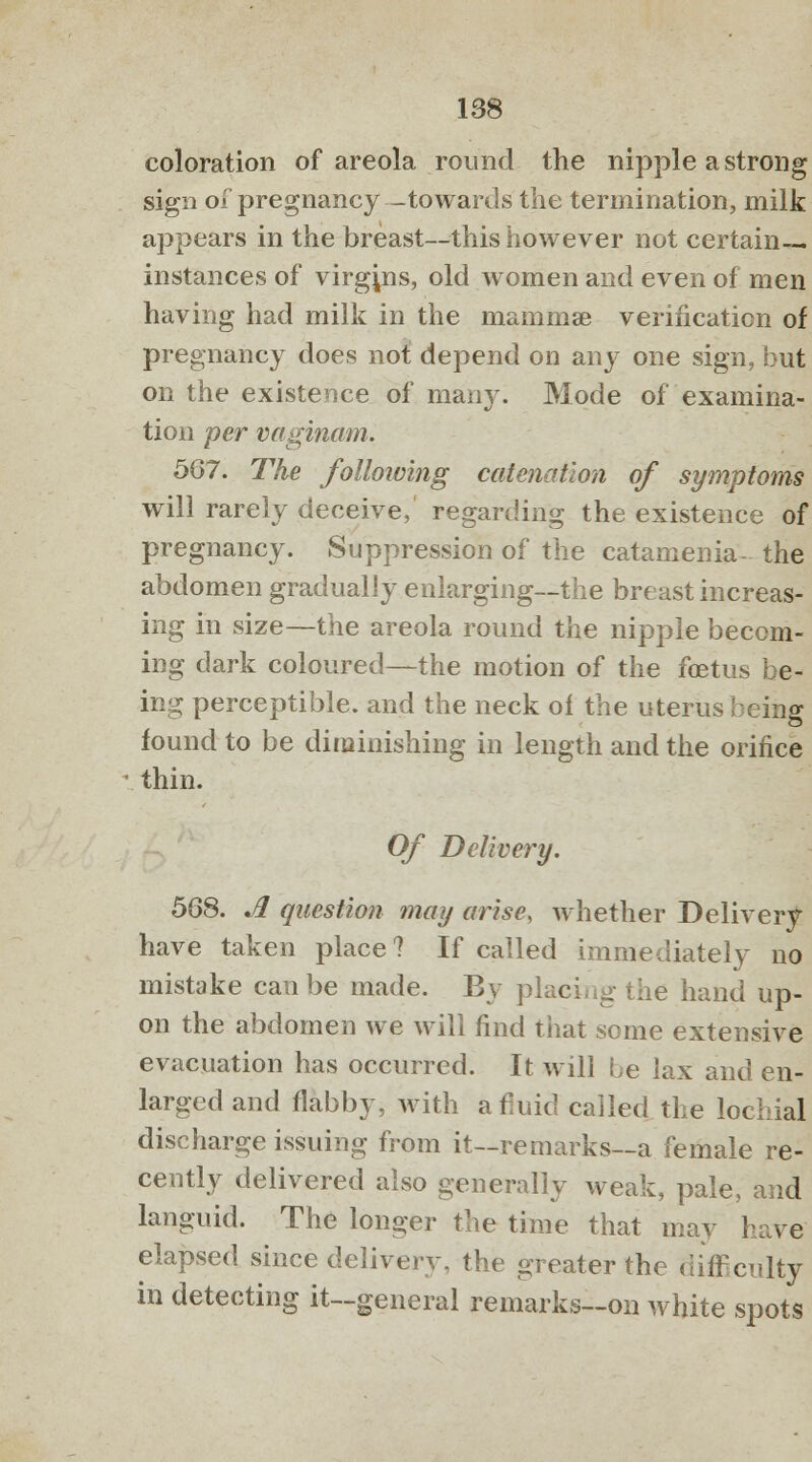 coloration of areola round the nipple a strong sign of pregnancy -towards the termination, milk appears in the breast—this however not certain- instances of virgins, old women and even of men having had milk in the mammae verification of pregnancy does not depend on any one sign, but on the existence of many. Mode of examina- tion per vaginam. 507. The following catenation of symptoms will rarely deceive, regarding the existence of pregnancy. Suppression of the catamenia- the abdomen gradually enlarging—the breast increas- ing in size—the areola round the nipple becom- ing dark coloured—the motion of the fetus be- ing perceptible, and the neck of the uterus being found to be diminishing in length and the orifice thin. Of Delivery. 568. A question may arise, whether Delivery have taken place? If called immediately no mistake can be made. By placing the hand up- on the abdomen we will find that some extensive evacuation has occurred. It will be lax and en- larged and flabby, with afiuid called the lochial discharge issuing from it—remarks—a female re- cently delivered also generally weak, pale, and languid. The longer the time that may have elapsed since delivery, the greater the difficulty in detecting it—general remarks—on white spots
