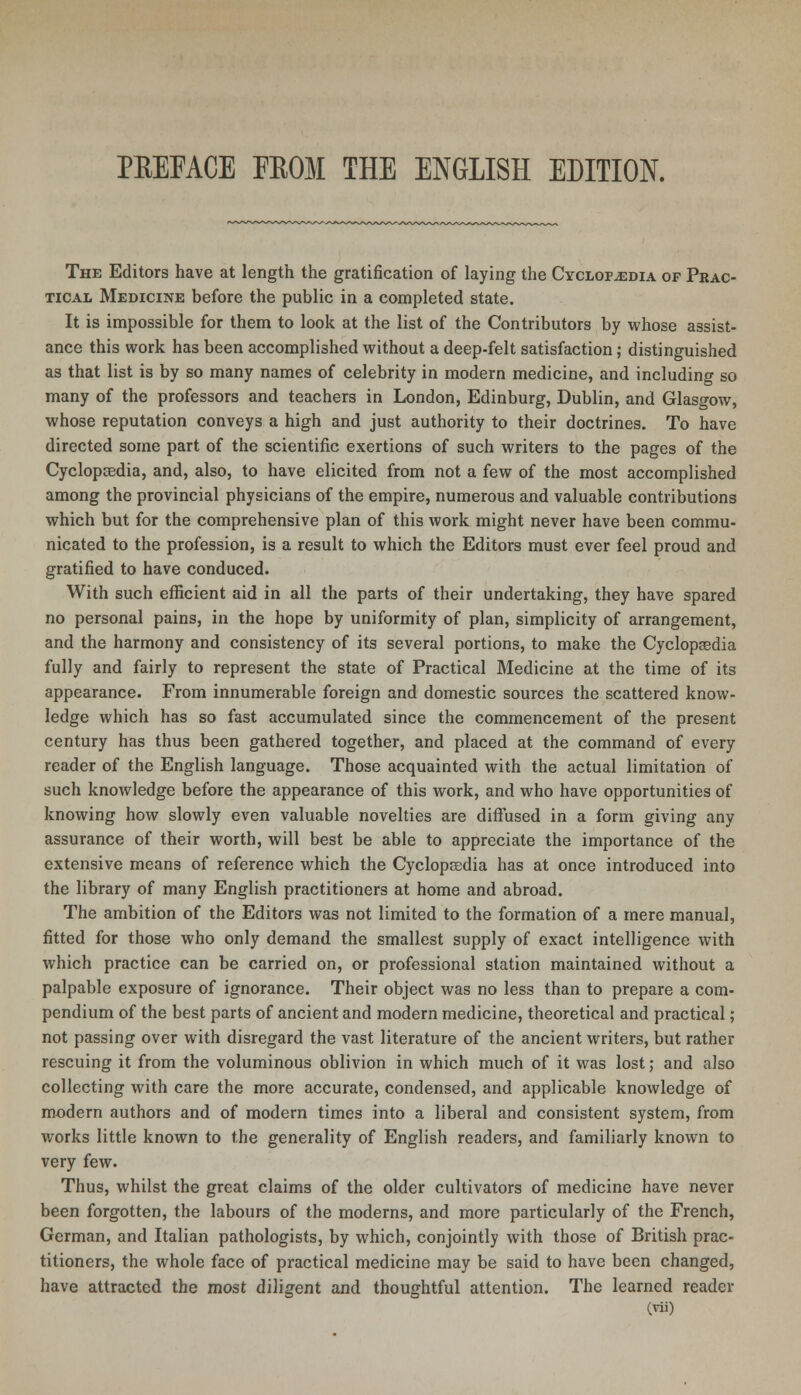 PBEEACE FROM THE ENGLISH EDITION. The Editors have at length the gratification of laying the Cyclopaedia of Prac- tical Medicine before the public in a completed state. It is impossible for them to look at the list of the Contributors by whose assist- ance this work has been accomplished without a deep-felt satisfaction; distinguished as that list is by so many names of celebrity in modern medicine, and including so many of the professors and teachers in London, Edinburg, Dublin, and Glasgow, whose reputation conveys a high and just authority to their doctrines. To have directed some part of the scientific exertions of such writers to the pages of the Cyclopaedia, and, also, to have elicited from not a few of the most accomplished among the provincial physicians of the empire, numerous and valuable contributions which but for the comprehensive plan of this work might never have been commu- nicated to the profession, is a result to which the Editors must ever feel proud and gratified to have conduced. With such efficient aid in all the parts of their undertaking, they have spared no personal pains, in the hope by uniformity of plan, simplicity of arrangement, and the harmony and consistency of its several portions, to make the Cyclopedia fully and fairly to represent the state of Practical Medicine at the time of its appearance. From innumerable foreign and domestic sources the scattered know- ledge which has so fast accumulated since the commencement of the present century has thus been gathered together, and placed at the command of every reader of the English language. Those acquainted with the actual limitation of such knowledge before the appearance of this work, and who have opportunities of knowing how slowly even valuable novelties are diffused in a form giving any assurance of their worth, will best be able to appreciate the importance of the extensive means of reference which the Cyclopaedia has at once introduced into the library of many English practitioners at home and abroad. The ambition of the Editors was not limited to the formation of a mere manual, fitted for those who only demand the smallest supply of exact intelligence with which practice can be carried on, or professional station maintained without a palpable exposure of ignorance. Their object was no less than to prepare a com- pendium of the best parts of ancient and modern medicine, theoretical and practical; not passing over with disregard the vast literature of the ancient writers, but rather rescuing it from the voluminous oblivion in which much of it was lost; and also collecting with care the more accurate, condensed, and applicable knowledge of modern authors and of modern times into a liberal and consistent system, from works little known to the generality of English readers, and familiarly known to very few. Thus, whilst the great claims of the older cultivators of medicine have never been forgotten, the labours of the moderns, and more particularly of the French, German, and Italian pathologists, by which, conjointly with those of British prac- titioners, the whole face of practical medicine may be said to have been changed, have attracted the most diligent and thoughtful attention. The learned reader