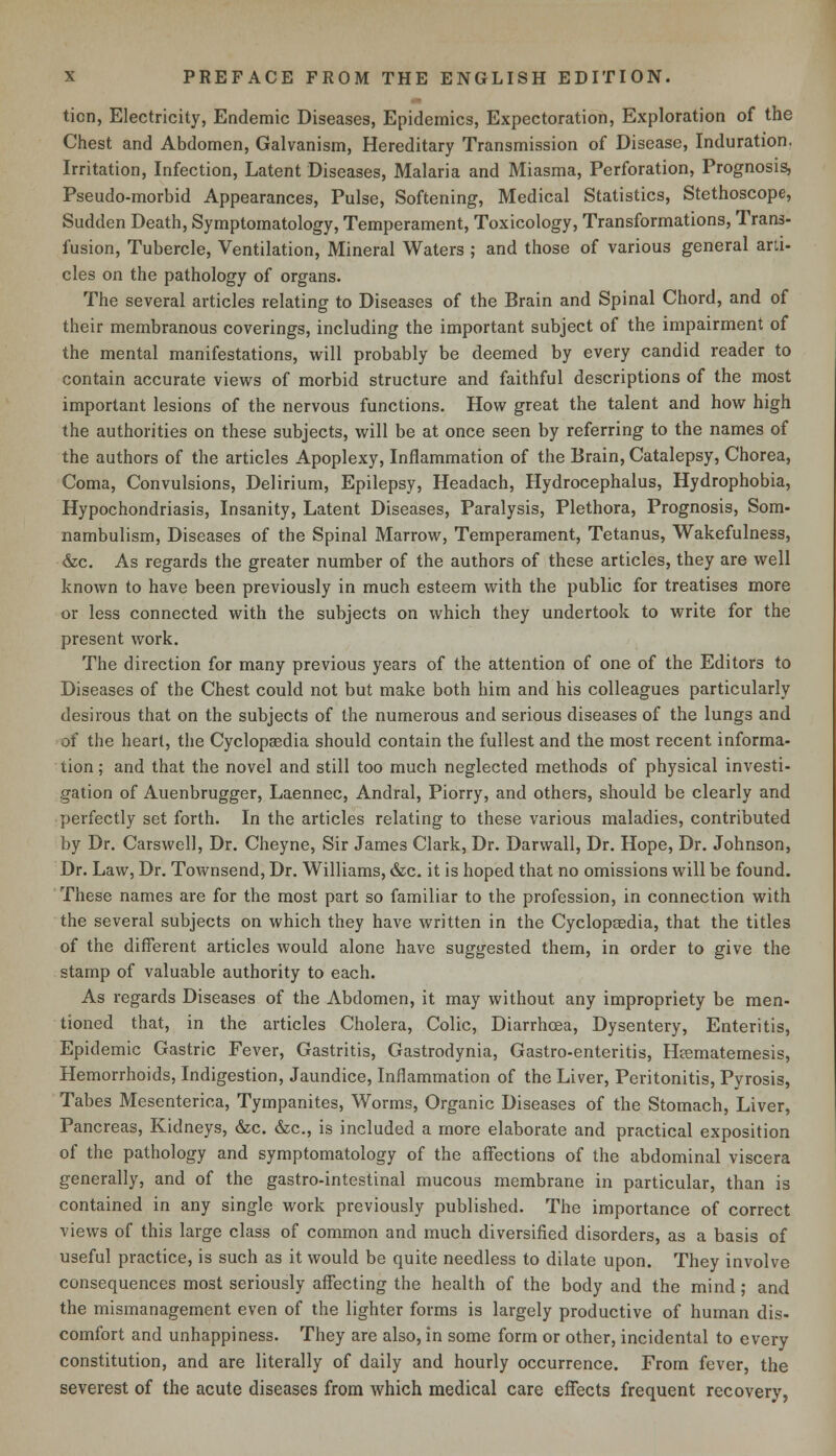 ticn, Electricity, Endemic Diseases, Epidemics, Expectoration, Exploration of the Chest and Abdomen, Galvanism, Hereditary Transmission of Disease, Induration. Irritation, Infection, Latent Diseases, Malaria and Miasma, Perforation, Prognosis, Pseudo-morbid Appearances, Pulse, Softening, Medical Statistics, Stethoscope, Sudden Death, Symptomatology, Temperament, Toxicology, Transformations, Trans- fusion, Tubercle, Ventilation, Mineral Waters ; and those of various general arti- cles on the pathology of organs. The several articles relating to Diseases of the Brain and Spinal Chord, and of their membranous coverings, including the important subject of the impairment of the mental manifestations, will probably be deemed by every candid reader to contain accurate views of morbid structure and faithful descriptions of the most important lesions of the nervous functions. How great the talent and how high the authorities on these subjects, will be at once seen by referring to the names of the authors of the articles Apoplexy, Inflammation of the Brain, Catalepsy, Chorea, Coma, Convulsions, Delirium, Epilepsy, Headach, Hydrocephalus, Hydrophobia, Hypochondriasis, Insanity, Latent Diseases, Paralysis, Plethora, Prognosis, Som- nambulism, Diseases of the Spinal Marrow, Temperament, Tetanus, Wakefulness, &c. As regards the greater number of the authors of these articles, they are well known to have been previously in much esteem with the public for treatises more or less connected with the subjects on which they undertook to write for the present work. The direction for many previous years of the attention of one of the Editors to Diseases of the Chest could not but make both him and his colleagues particularly desirous that on the subjects of the numerous and serious diseases of the lungs and of the heart, the Cyclopaedia should contain the fullest and the most recent informa- tion ; and that the novel and still too much neglected methods of physical investi- gation of Auenbrugger, Laennec, Andral, Piorry, and others, should be clearly and perfectly set forth. In the articles relating to these various maladies, contributed by Dr. Carswell, Dr. Cheyne, Sir James Clark, Dr. Darvvall, Dr. Hope, Dr. Johnson, Dr. Law, Dr. Townsend, Dr. Williams, &c. it is hoped that no omissions will be found. These names are for the most part so familiar to the profession, in connection with the several subjects on which they have written in the Cyclopaedia, that the titles of the different articles would alone have suggested them, in order to give the stamp of valuable authority to each. As regards Diseases of the Abdomen, it may without any impropriety be men- tioned that, in the articles Cholera, Colic, Diarrhoea, Dysentery, Enteritis, Epidemic Gastric Fever, Gastritis, Gastrodynia, Gastro-enteritis, Hcematemesis, Hemorrhoids, Indigestion, Jaundice, Inflammation of the Liver, Peritonitis, Pyrosis, Tabes Mesenteric^, Tympanites, Worms, Organic Diseases of the Stomach, Liver, Pancreas, Kidneys, &c. &c, is included a more elaborate and practical exposition of the pathology and symptomatology of the affections of the abdominal viscera generally, and of the gastro-intestinal mucous membrane in particular, than is contained in any single work previously published. The importance of correct views of this large class of common and much diversified disorders, as a basis of useful practice, is such as it would be quite needless to dilate upon. They involve consequences most seriously affecting the health of the body and the mind; and the mismanagement even of the lighter forms is largely productive of human dis- comfort and unhappiness. They are also, in some form or other, incidental to every constitution, and are literally of daily and hourly occurrence. From fever, the severest of the acute diseases from which medical care effects frequent recovery,