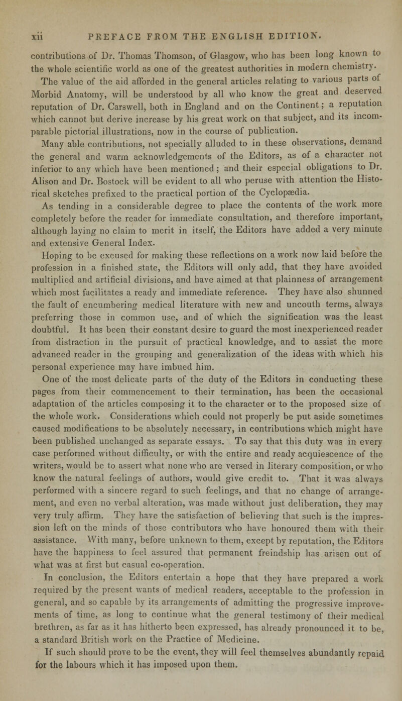 contributions of Dr. Thomas Thomson, of Glasgow, who has been long known to the whole scientific world as one of the greatest authorities in modern chemistry. The value of the aid afforded in the general articles relating to various parts of Morbid Anatomy, will be understood by all who know the great and deserved reputation of Dr. Carswell, both in England and on the Continent; a reputation which cannot but derive increase by his great work on that subject, and its incom- parable pictorial illustrations, now in the course of publication. Many able contributions, not specially alluded to in these observations, demand the general and warm acknowledgements of the Editors, as of a character not inferior to any which have been mentioned; and their especial obligations to Dr. Alison and Dr. Bostock will be evident to all who peruse with attention the Histo- rical sketches prefixed to the practical portion of the Cyclopaedia. As tending in a considerable degree to place the contents of the work more completely before the reader for immediate consultation, and therefore important, although laying no claim to merit in itself, the Editors have added a very minute and extensive General Index. Hoping to be excused for making these reflections on a work now laid before the profession in a finished state, the Editors will only add, that they have avoided multiplied and artificial divisions, and have aimed at that plainness of arrangement which most facilitates a ready and immediate reference. They have also shunned the fault of encumbering medical literature with new and uncouth terms, always preferring those in common use, and of which the signification was the least doubtful. It has been their constant desire to guard the most inexperienced reader from distraction in the pursuit of practical knowledge, and to assist the more advanced reader in the grouping and generalization of the ideas with which his personal experience may have imbued him. One of the most delicate parts of the duty of the Editors in conducting these pages from their commencement to their termination, has been the occasional adaptation of the articles composing it to the character or to the proposed size of the whole work. Considerations which could not properly be put aside sometimes caused modifications to be absolutely necessary, in contributions which might have been published unchanged as separate essays. To say that this duty was in every case performed without difficulty, or with the entire and ready acquiescence of the writers, would be to assert what none who are versed in literary composition, or who know the natural feelings of authors, would give credit to. That it was alwavs performed with a sincere regard to such feelings, and that no change of arrange- ment, and even no verbal alteration, was made without just deliberation, they may very truly affirm. They have the satisfaction of believing that such is the impres- sion left on the minds of those contributors who have honoured them with their assistance. With many, before unknown to them, except by reputation, the Editors have the happiness to feel assured that permanent freindship has arisen out of what was at first but casual co-operation. In conclusion, the Editors entertain a hope that they have prepared a work required by the present wants of medical readers, acceptable to the profession in general, and so capable by its arrangements of admitting the progressive improve- ments of time, as long to continue what the general testimony of their medical brethren, as far as it has hitherto been expressed, has already pronounced it to be, a standard British work on the Practice of Medicine. If such should prove to be the event, they will feel themselves abundantly repaid for the labours which it has imposed upon them.