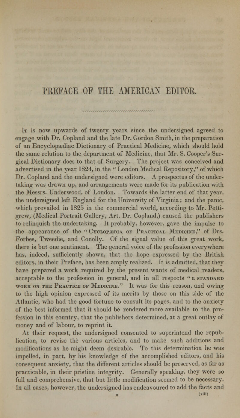 PREFACE OE THE AMERICAN EDITOR. It is now upwards of twenty years since the undersigned agreed to engage with Dr. Copland and the late Dr. Gordon Smith, in the preparation of an Encyclopaediac Dictionary of Practical Medicine, which should hold the same relation to the department of Medicine, that Mr. S. Cooper's Sur- gical Dictionary does to that of Surgery. The project was conceived and advertised in the year 1824, in the  London Medical Repository, of which Dr. Copland and the undersigned were editors. A prospectus of the under- taking was drawn up, and arrangements were made for its publication with the Messrs. Underwood, of London. Towards the latter end of that year, the undersigned left England for the University of Virginia; and the panic, which prevailed in 1825 in the commercial world, according to Mr. Petti- grew, (Medical Portrait Gallery, Art. Dr. Copland,) caused the publishers to relinquish the undertaking. It probably, however, gave the impulse to the appearance of the  Cyclopedia of Practical Medicine, of Drs. Forbes, Tweedie, and Conolly. Of the signal value of this great work, there is but one sentiment. The general voice of the profession everywhere has, indeed, sufficiently shown, that the hope expressed by the British editors, in their Preface, has been amply realized. It is admitted, that they have prepared a work required by the present wants of medical readers, acceptable to the profession in general, and in all respects  a standard work on the Practice op Medicine. It was for this reason, and owing to the high opinion expressed of its merits by those on this side of the Atlantic, who had the good fortune to consult its pages, and to the anxiety of the best informed that it should be rendered more available to the pro- fession in this country, that the publishers determined, at a great outlay of money and of labour, to reprint it. At their request, the undersigned consented to superintend the repub- lication, to revise the various articles, and to make such additions and modifications as he might deem desirable. To this determination he was impelled, in part, by his knowledge of the accomplished editors, and his consequent anxiety, that the different articles should be preserved, as far as practicable, in their pristine integrity. Generally speaking, they were so full and comprehensive, that but little modification seemed to be necessary. In all cases, however, the undersigned has endeavoured to add the facts and B (*»')