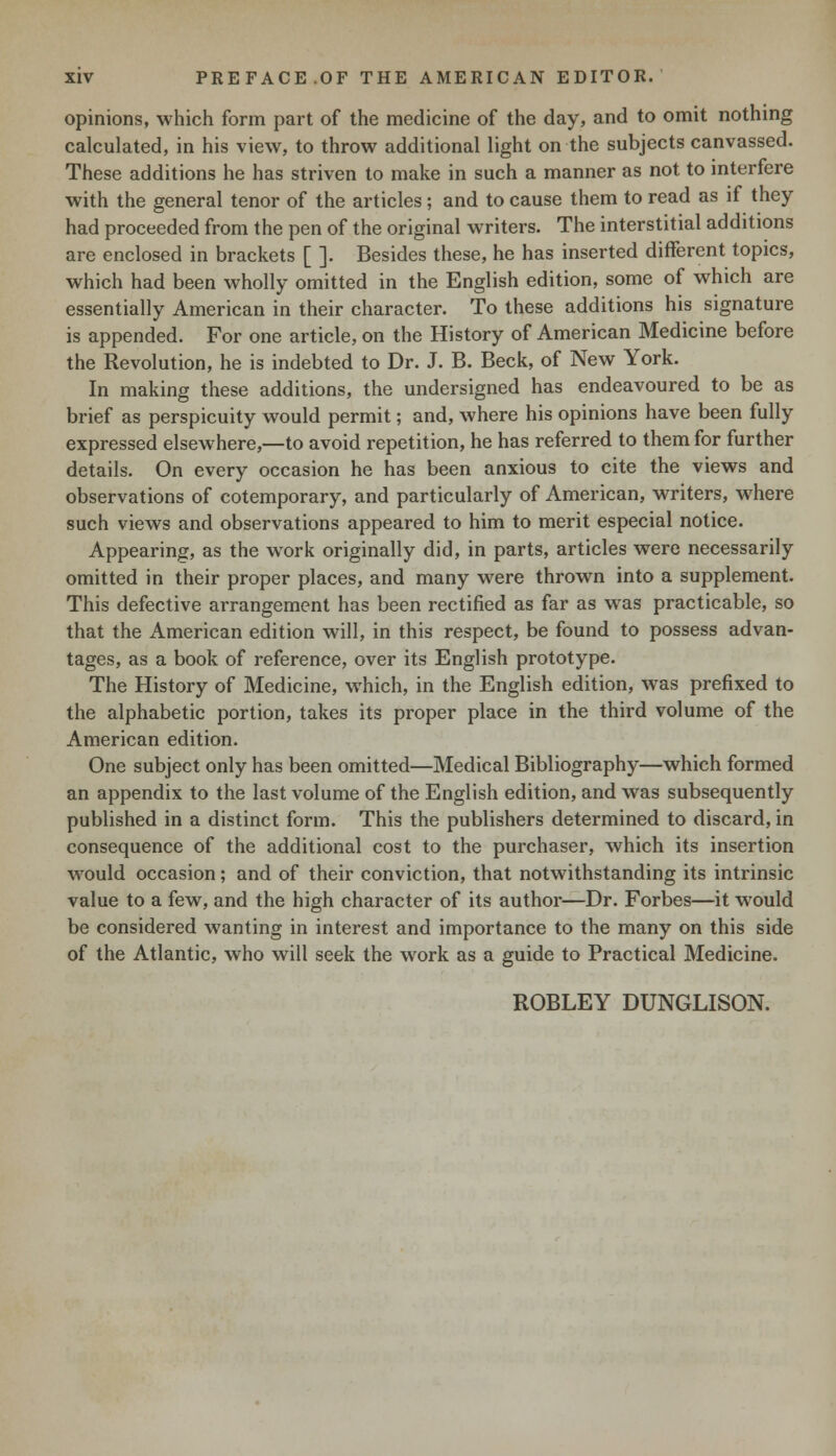 opinions, which form part of the medicine of the day, and to omit nothing calculated, in his view, to throw additional light on the subjects canvassed. These additions he has striven to make in such a manner as not to interfere with the general tenor of the articles; and to cause them to read as if they had proceeded from the pen of the original writers. The interstitial additions are enclosed in brackets [ ]. Besides these, he has inserted different topics, which had been wholly omitted in the English edition, some of which are essentially American in their character. To these additions his signature is appended. For one article, on the History of American Medicine before the Revolution, he is indebted to Dr. J. B. Beck, of New York. In making these additions, the undersigned has endeavoured to be as brief as perspicuity would permit; and, where his opinions have been fully expressed elsewhere,—to avoid repetition, he has referred to them for further details. On every occasion he has been anxious to cite the views and observations of cotemporary, and particularly of American, writers, where such views and observations appeared to him to merit especial notice. Appearing, as the work originally did, in parts, articles were necessarily omitted in their proper places, and many were thrown into a supplement. This defective arrangement has been rectified as far as was practicable, so that the American edition will, in this respect, be found to possess advan- tages, as a book of reference, over its English prototype. The History of Medicine, which, in the English edition, was prefixed to the alphabetic portion, takes its proper place in the third volume of the American edition. One subject only has been omitted—Medical Bibliography—which formed an appendix to the last volume of the English edition, and was subsequently published in a distinct form. This the publishers determined to discard, in consequence of the additional cost to the purchaser, which its insertion would occasion; and of their conviction, that notwithstanding its intrinsic value to a few, and the high character of its author—Dr. Forbes—it would be considered wanting in interest and importance to the many on this side of the Atlantic, who will seek the work as a guide to Practical Medicine. ROBLEY DUNGLISON.