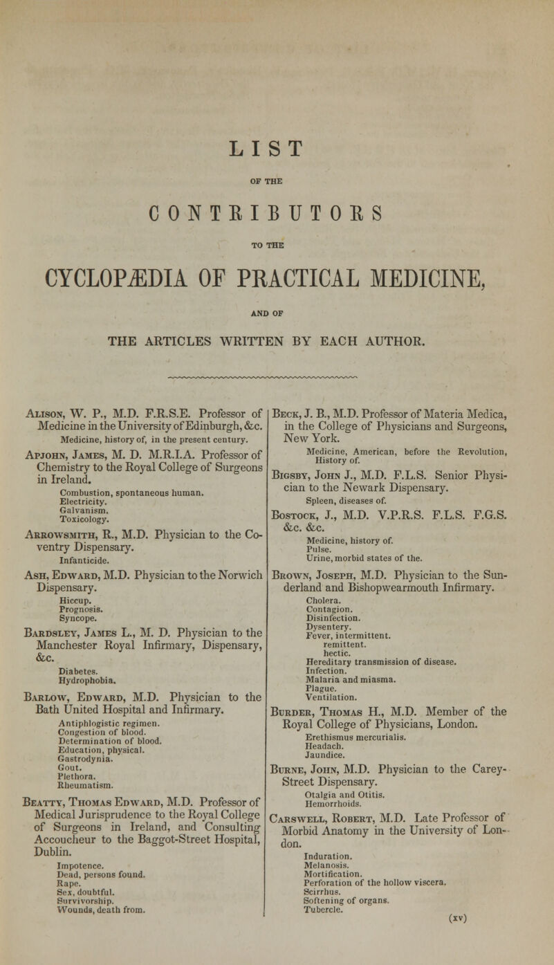 LIST OF THE CONTRIBUTORS TO THE CYCLOPEDIA OF PRACTICAL MEDICINE, AND OF THE ARTICLES WRITTEN BY EACH AUTHOR. Alison, W. P., M.D. F.R.S.E. Professor of Medicine in the University of Edinburgh, &c. Medicine, history of, in the present century. Apjohn, James, M. D. M.R.I.A. Professor of Chemistry to the Royal College of Surgeons in Ireland. Combustion, spontaneous human. Electricity. Galvanism. Toxicology. Arrowsmith, R., M.D. Physician to the Co- ventry Dispensary. Infanticide. Ash, Edward, M.D. Physician to the Norwich Dispensary. Hiccup. Prognosis. Syncope. Bardsley, James L., M. D. Physician to the Manchester Royal Infirmary, Dispensary, &c. Diabetes. Hydrophobia. Barlow, Edward, M.D. Physician to the Bath United Hospital and Infirmary. Antiphlogistic regimen. Congestion of blood. Determination of blood. Education, physical. Gastrodynia. Gout. Plethora. Rheumatism. Beatty, Thomas Edward, M.D. Professor of Medical Jurisprudence to the Royal College of Surgeons in Ireland, and Consulting Accoucheur to the Baggot-Street Hospital, Dublin. Impotence. Dead, persons found. Rape. Sex, doubtful. Survivorship. Wounds, death from. Beck, J. B., M.D. Professor of Materia Medica, in the College of Physicians and Surgeons, New York. Medicine, American, before History of. the Revolution, Bigsby, John J., M.D. F.L.S. Senior Physi- cian to the Newark Dispensary. Spleen, diseases of. Bostock, J., M.D. V.P.R.S. F.L.S. F.G.S. &c. &c. Medicine, history of. Pulse. Urine, morbid states of the. Brown, Joseph, M.D. Physician to the Sun- derland and Bishopwearmouth Infirmary. Cholera. Contagion. Disinfection. Dysentery. Fever, intermittent. remittent. hectic. Hereditary transmission of disease. Infection. Malaria and miasma. Plague. Ventilation. Burder, Thomas H, M.D. Member of the Royal College of Physicians, London. Erethismus mercurialis. Headach. Jaundice. Burne, John, M.D. Physician to the Carey- Street Dispensary. Otalgia and Otitis. Hemorrhoids. Carswell, Robert, M.D. Late Professor of Morbid Anatomy in the University of Lon- don. Induration. Melanosis. Mortification. Perforation of the hollow viscera. Scirrhus. Softening of organs. Tubercle.