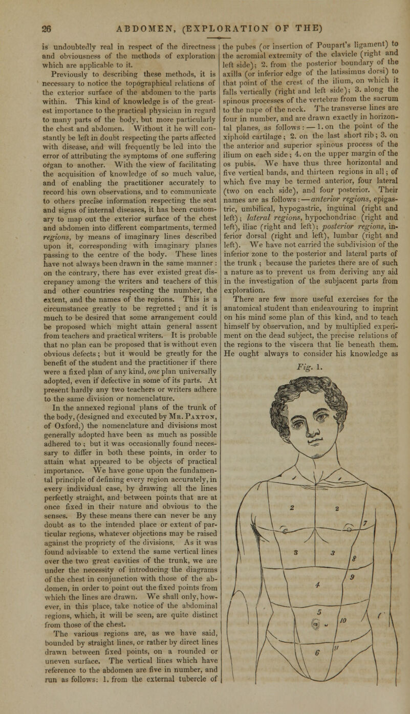 is undoubtedly real in respect of the directness and obviousness of the methods of exploration which are applicable to it. Previously to describing these methods, it is necessary to notice the topographical relations of the exterior surface of the abdomen to the parts within. This kind of knowledge is of the great- est importance to the practical physician in regard to many parts of the body, but more particularly the chest and abdomen. Without it he will con- stantly be left in doubt respecting the parts affected with disease, and will frequently be led into the error of attributing the symptoms of one suffering organ to another. With the view of facilitating the acquisition of knowledge of so much value, and of enabling the practitioner accurately to record his own observations, and to communicate to others precise information respecting the seat and signs of internal diseases, it has been custom- ary to map out the exterior surface of the chest and abdomen into different compartments, termed regions, by means of imaginary lines described upon it, corresponding with imaginary planes passing to the centre of the body. These lines have not always been drawn in the same manner : on the contrary, there has ever existed great dis- crepancy among the writers and teachers of this and other countries respecting the number, the extent, and the names of the regions. This is a circumstance greatly to be regretted ; and it is much to be desired that some arrangement could be proposed which might attain general assent from teachers and practical writers. It is probable that no plan can be proposed that is without even obvious defects; but it would be greatly for the benefit of the student and the practitioner if there were a fixed plan of any kind, one plan universally adopted, even if defective in some of its parts. At present hardly any two teachers or writers adhere to the same division or nomenclature. In the annexed regional plans of the trunk of the body, (designed and executed by Mr. Paxton, of Oxford,) the nomenclature and divisions most generally adopted have been as much as possible adhered to ; but it was occasionally found neces- sary to differ in both these points, in order to attain what appeared to be objects of practical importance. We have gone upon the fundamen- tal principle of defining every region accurately, in every individual case, by drawing all the lines perfectly straight, and between points that are at once fixed in their nature and obvious to the senses. By these means there can never be any doubt as to the intended place or extent of par- ticular regions, whatever objections may be raised against the propriety of the divisions. As it was found advisable to extend the same vertical lines over the two great cavities of the trunk, we are under the necessity of introducing the diagrams of the chest in conjunction with those of the ab- domen, in order to point out the fixed points from which the lines are drawn. We shall only, how- ever, in this place, take notice of the abdominal regions, which, it will be seen, are quite distinct from those of the chest. The various regions are, as we have said, bounded by straight lines, or rather by direct lines drawn between fixed points, on a rounded or uneven surface. The vertical lines which have reference to the abdomen are five in number, and run as follows: 1. from the external tubercle of the pubes (or insertion of Poupart's ligament) to the acromial extremity of the clavicle (right and left side); 2. from the posterior boundary of the axilla (or inferior edge of the latissimus dorsi) to that point of the crest of the ilium, on which it falls vertically (right and left side); 3. along the spinous processes of the vertebra; from the sacrum to the nape of the neck. The transverse lines are four in number, and are drawn exactly in horizon- tal planes, as follows : —1. on the point of the xiphoid cartilage; 2. on the last short rib; 3. on the anterior and superior spinous process of the ilium on each side ; 4. on the upper margin of the os pubis. We have thus three horizontal and five vertical bands, and thirteen regions in all; of which five may be termed anterior, four lateral (two on each side), and four posterior. Their names are as follows : — anterior regions, epigas- tric, umbilical, hypogastric, inguinal (right and left); lateral regions, hypochondriac (right and left), iliac (right and left); posterior regions, in- ferior dorsal (right and left), lumbar (right and left). We have not carried the subdivision of the inferior zone to the posterior and lateral parts of the trunk ; because the parietes there are of such a nature as to prevent us from deriving any aid in the investigation of the subjacent parts from exploration. There are few more useful exercises for the anatomical student than endeavouring to imprint on his mind some plan of this kind, and to teach himself by observation, and by multiplied experi- ment on the dead subject, the precise relations of the regions to the viscera that lie beneath them. He ought always to consider his knowledge as Fig. 1.