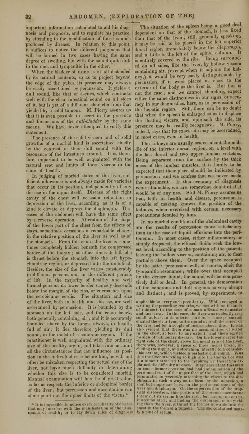 important information calculated to aid his diag- nosis and prognosis, and to regulate his practice, by attending to the modification of those sounds produced by disease. In relation to this point, it suffices to notice the different judgment that will be formed in two cases having the same degree of swelling, but with the sound quite dull in the one, and tympanitic in the other. When the bladder of urine is at all distended by its natural contents, so as to project beyond the edge of the pubes, its presence may always be easily ascertained by percussion. It yields a dull sound, like that of ascites, which contrasts well with the clear intestinal sound on all sides of it, but is yet of a different character from that yielded by a solid tumour. M. Piony assures us that it is even possible to ascertain the presence and dimensions of the gall-bladder by the same means. We have never attempted to verify this statement. The presence of the solid viscera and of solid growths of a morbid kind is ascertained chiefly by the contrast of their dull sound with the resonance of the intestines around. It is, there- fore, important to be well acquainted with the natural seat and limits of these viscera in the state of health. In judging of morbid states of the liver, suf- ficient allowance is not always made for varieties that occur in its position, independently of any disease in the organ itself. Disease of the right cavity of the chest will occasion retraction or depression of the liver, according as it is of a kind to elevate or depress the diaphragm. Dis- eases of the abdomen will have the same effect by a reverse operation. Alteration of the shape of the lower part of the chest from the effects of stays, sometimes occasions a remarkable change in the relative position of the liver as well as of the stomach. From this cause the liver is some- times completely hidden beneath the compressed border of the thorax ; at other times its left lobe is thrust before the stomach into the left hypo- chondriac region, or depressed into the umbilical. Besides, the size of the liver varies considerably in different persons, and in the different periods of life. In the majority of healthy and well formed persons, its lower border scarcely descends below the margin of the ribs, or encroaches upon the scrobiculus cordis. The situation and size of the liver, both in health and disease, are well ascertained by percussion. It is bounded by the stomach on the left side, and the colon below, both generally containing air ; and it is accurately bounded above by the lungs, always, in health, full of air : it lies, therefore, yielding its dull sound, in the midst of a sonorous region. If the practitioner is well acquainted with the ordinary size of the healthy organ, and takes into account all the circumstances that can influence its posi- tion in the individual case before him, he will not often be mistaken respecting the actual size of the liver, nor have much difficulty in determining whether this size is to be considered morbid. Manual examination will here be of great value, as far as respects the inferior or abdominal border of the liver; but percussion and auscultation can alone point out the upper limits of the viscus.* * It is impossible to notice every peculiarity of disease that may interfere with the manifestation of the usual Bounds of health; or to lay down rules of diagnosis The situation of the spleen being a good deal dependent on that of the stomach, is less fixed than that of the liver; still, generally speaking, it may be said to be placed in the left superior dorsal region immediately below the diaphragm, and a little to the left of the spinal column. It is entirely covered by the ribs. Being surround- ed on all sides, like the liver, by hollow viscera containing air, (except when it adjoins the kid- ney,) it would be very easily distinguishable by percussion, if it were placed as close to the exterior of the body as the liver is. But this is not the case ; and we cannot, therefore, expect either the same distinctness in our signs, or accu- racy in our diagnostics, here, as in percussion of the hepatic region. Still, there can be no doubt that when the spleen is enlarged so as to displace the floating viscera, and approach the side, its presence may be readily recognised. M. Piorry, indeed, says that its exact site may be ascertained, in most cases, even in health. The kidneys are usually seated about the mid- dle of the inferior dorsal region, on a level with the last dorsal and two upper lumbar vertebra?. Being separated from the surface by the thick mass of the lumbar muscles, it is hardly to be expected that their place should be indicated by percussion ; and we confess that we never made the experiment. If this accuracy of diagnosis were attainable, we are somewhat doubtful if it would be of any use. Still M. Piorry assures us that, both in health and disease, percussion is capable of making known the position of the kidneys, when exercised with certain necessary precautions detailed by him. In no morbid condition of the abdominal cavity are the results of percussion more satisfactory than in the case of liquid effusions into the peri- toneum. In most cases, either inflammatory or simply dropsical, the effused fluids seek the low- est level, according to the position of the patient, leaving the hollow viscera, containing air, to float partially above them. Over the space occupied by the latter, percussion will, of course, elicit the tympanitic resonance ; while over that occupied by the denser liquid, the sound will be compara- tively dull or dead. In general, the demarcation of the sonorous and dull regions is very abrupt and distinct ; and is proved, by experiment, to applicable to every such peculiarity. While, engaged in writing the preceding remarks, we met with an instance of this sort, in the case of a man affected with ascites and anasarca. In this case, the liver was evidently very small, at least in its inferior portion, because percussion elicited the clear tympanitic sound over all the border of the ribs and for a couple of inches above this. Il was also evident that there was no accumulation of water in the chest, at least to any extent; and there existed no siL'ii of pulmonary disease. On the lower part of the right side of the chest, above the usual site of the liver, there was, however, a space of three inches broad, in- cluding the nipple, and stretching laterally to a consider- able extent, which yielded a perfectly dull sound. Was this the liver stretching so high into the thorax ? or was it a tumour attached to the diaphragm ? Dissection ex- plained the difficulty at once. It appeared that this man on some former occasion had had inflammation of the peritoneal coat of the upper face of the liver, which hart terminated in -partially attaching the viscus to the dia- phragm in such a way as to form, by the adhesion, a shut but empty sac between the peritoneal mats of the liver and diaphragm. On the supervention of the drop- sical disposition, this portion of the serous membrane threw out its serum like the rest; but having no outlet, i; accumulated ; and rinding the diaphragm more yield. tag than the liver.it thrust the former upwards into the chest in the form of a tumour. The sac contained near- ly a pint of serum.