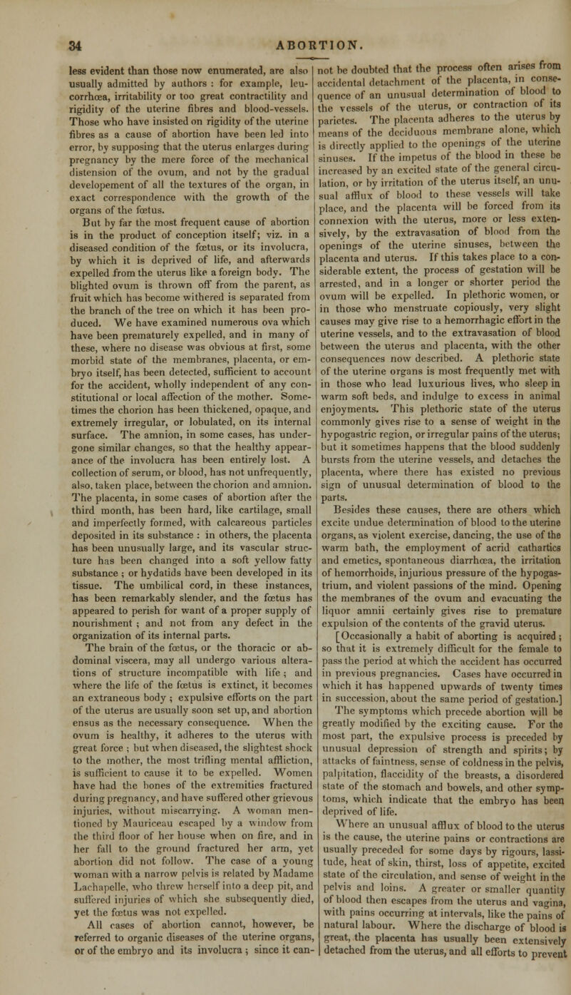 less evident than those now enumerated, are also usually admitted by authors : for example, leu- corrhoea, irritability or too great contractility and rigidity of the uterine fibres and blood-vessels. Those who have insisted on rigidity of the uterine fibres as a cause of abortion have been led into error, by supposing that the uterus enlarges during pregnancy by the mere force of the mechanical distension of the ovum, and not by the gradual developement of all the textures of the organ, in exact correspondence with the growth of the organs of the foetus. But by far the most frequent cause of abortion is in the product of conception itself; viz. in a diseased condition of the foetus, or its involucra, by which it is deprived of life, and afterwards expelled from the uterus like a foreign body. The blighted ovum is thrown off from the parent, as fruit which has become withered is separated from the branch of the tree on which it has been pro- duced. We have examined numerous ova which have been prematurely expelled, and in many of these, where no disease was obvious at first, some morbid state of the membranes, placenta, or em- bryo itself, has been detected, sufficient to account for the accident, wholly independent of any con- stitutional or local affection of the mother. Some- times the chorion has been thickened, opaque, and extremely irregular, or lobulated, on its internal surface. The amnion, in some cases, has under- gone similar changes, so that the healthy appear- ance of the involucra has been entirely lost. A collection of serum, or blood, has not unfrequently, also, taken place, between the chorion and amnion. The placenta, in some cases of abortion after the third month, has been hard, like cartilage, small and imperfectly formed, with calcareous particles deposited in its substance : in others, the placenta has been unusually large, and its vascular struc- ture has been changed into a soft yellow fatty substance ; or hydatids have been developed in its tissue. The umbilical cord, in these instances, has been remarkably slender, and the foetus has appeared to perish for want of a proper supply of nourishment ; and not from any defect in the organization of its internal parts. The brain of the foetus, or the thoracic or ab- dominal viscera, may all undergo various altera- tions of structure incompatible with life; and where the life of the foetus is extinct, it becomes an extraneous body ; expulsive efforts on the part of the uterus are usually soon set up, and abortion ensus as the necessary consequence. When the ovum is healthy, it adheres to the uterus with great force ; but when diseased, the slightest shock to the mother, the most trifling mental affliction, is sufficient to cause it to be expelled. Women have had the bones of the extremities fractured during pregnancy, and have suffered other grievous injuries, without miscarrying. A woman men- tioned by Mauriceau escaped by a window from the third floor of her house when on fire, and in her fall to the ground fractured her arm, yet abortion did not follow. The case of a young woman with a narrow pelvis is related by Madame Lachapelle, who threw herself into a deep pit, and suffered injuries of which she subsequently died, yet the foetus was not expelled. All cases of abortion cannot, however, be referred to organic diseases of the uterine organs, or of the embryo and its involucra ; since it can- not be doubted that the process often arises from accidental detachment of the placenta, in conse- quence of an unusual determination of blood to the vessels of the uterus, or contraction of its parictes. The placenta adheres to the uterus by means of the deciduous membrane alone, which is directly applied to the openings of the uterine sinuses. If the impetus of the blood in these be increased by an excited state of the general circu- lation, or by irritation of the uterus itself, an unu- sual afflux of blood to these vessels will take place, and the placenta will be forced from its connexion with the uterus, more or less exten- sively, by the extravasation of blood from the openings of the uterine sinuses, between the placenta and uterus. If this takes place to a con- siderable extent, the process of gestation will be arrested, and in a longer or shorter period the ovum will be expelled. In plethoric women, or in those who menstruate copiously, very slight causes may give rise to a hemorrhagic effort in the uterine vessels, and to the extravasation of blood between the uterus and placenta, with the other consequences now described. A plethoric state of the uterine organs is most frequently met with in those who lead luxurious lives, who sleep in warm soft beds, and indulge to excess in animal enjoyments. This plethoric state of the uterus commonly gives rise to a sense of weight in the hypogastric region, or irregular pains of the uterus; but it sometimes happens that the blood suddenly bursts from the uterine vessels, and detaches the placenta, where there has existed no previous sign of unusual determination of blood to the parts. Besides these causes, there are others which excite undue determination of blood to the uterine organs, as violent exercise, dancing, the use of the warm bath, the employment of acrid cathartics and emetics, spontaneous diarrhoea, the irritation of hemorrhoids, injurious pressure of the hypogas- trium, and violent passions of the mind. Opening the membranes of the ovum and evacuating the liquor amnii certainly gives rise to premature expulsion of the contents of the gravid uterus. [Occasionally a habit of aborting is acquired ; so that it is extremely difficult for the female to pass the period at which the accident has occurred in previous pregnancies. Cases have occurred in which it has happened upwards of twenty times in succession, about the same period of gestation.] The symptoms which precede abortion will be greatly modified by the exciting cause. For the most part, the expulsive process is preceded by unusual depression of strength and spirits; by attacks of faintness, sense of coldness in the pelvis, palpitation, flaccidity of the breasts, a disordered state of the stomach and bowels, and other symp- toms, which indicate that the embryo has been deprived of life. Where an unusual afflux of blood to the uterus is the cause, the uterine pains or contractions are usually preceded for some days by rigours, lassi- tude, heat of skin, thirst, loss of appetite, excited state of the circulation, and sense of weight in the pelvis and loins. A greater or smaller quantity of blood then escapes from the uterus and vagina, with pains occurring at intervals, like the pains of natural labour. Where the discharge of blood is great, the placenta has usually been extensively detached from the uterus, and all efforts to prevent