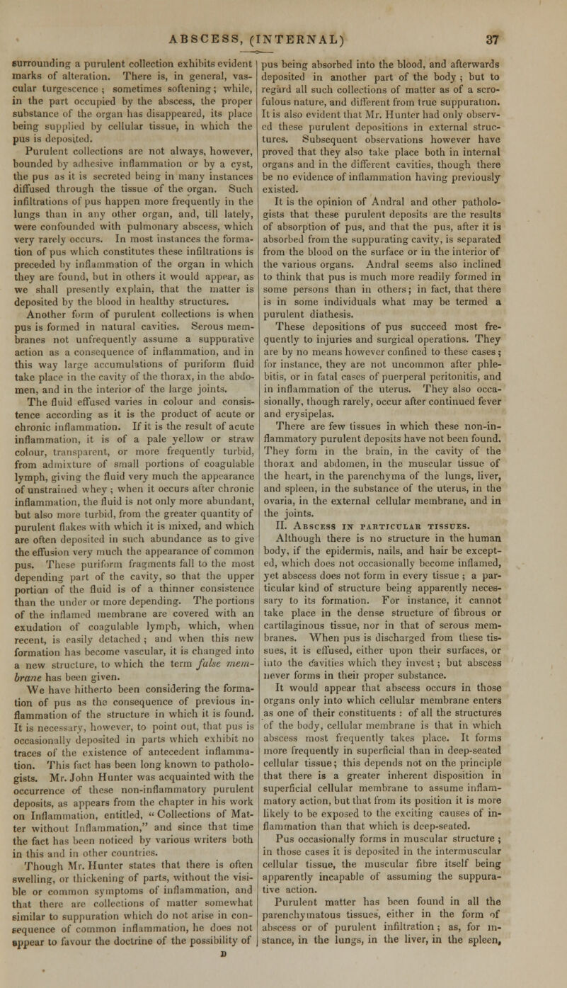 surrounding a purulent collection exhibits evident marks of alteration. There is, in general, vas- cular turgescence ; sometimes softening ; while, in the part occupied by the abscess, the proper substance of the organ has disappeared, its place being supplied by cellular tissue, in which the pus is deposited. Purulent collections are not always, however, bounded by adhesive inflammation or by a cyst, the pus as it is secreted being in many instances diffused through the tissue of the. organ. Such infiltrations of pus happen more frequently in the lungs than in any other organ, and, till lately, were confounded with pulmonary abscess, which very rarely occurs. In most instances the forma- tion of pus which constitutes these infiltrations is preceded by inflammation of the organ in which they are found, but in others it would appear, as we shall presently explain, that the matter is deposited by the blood in healthy structures. Another form of purulent collections is when pus is formed in natural cavities. Serous mem- branes not unfrequently assume a suppurative action as a consequence of inflammation, and in this way large accumulations of puriform fluid take place in the cavity of the thorax, in the abdo- men, and in the interior of the large joints. The fluid effused varies in colour and consis- tence according as it is the product of acute or chronic inflammation. If it is the result of acute inflammation, it is of a pale yellow or straw colour, transparent, or more frequently turbid, from admixture of small portions of coagulable lymph, giving the fluid very much the appearance of unstrained whey j when it occurs after chronic inflammation, the fluid is not only more abundant, but also more turbid, from the greater quantity of purulent flakes with which it is mixed, and which are often deposited in such abundance as to give the effusion very much the appearance of common pus. These puriform fragments fall to the most depending part of the cavity, so that the upper portion of the fluid is of a thinner consistence than the under or more depending. The portions of the inflamed membrane are covered with an exudation of coagulable lymph, which, when recent, is easily detached ; and when this new formation has become vascular, it is changed into a new structure, to which the term false mem- brane has been given. We have hitherto been considering the forma- tion of pus as the consequence of previous in- flammation of the structure in which it is found. It is necessary, however, to point out, that pus is occasionally deposited in parts which exhibit no traces of the existence of antecedent inflamma- tion. This fact has been long known to patholo- gists. Mr. John Hunter was acquainted with the occurrence of these non-inflammatory purulent deposits, as appears from the chapter in his work on Inflammation, entitled,  Collections of Mat- ter without Inflammation, and since that time the fact has been noticed by various writers both in this and in other countries. Though Mr. Hunter states that there is often swelling, or thickening of parts, without the visi- ble or common symptoms of inflammation, and that there are collections of matter somewhat similar to suppuration which do not arise in con- sequence of common inflammation, he does not appear to favour the doctrine of the possibility of pus being absorbed into the blood, and afterwards deposited in another part of the body ; but to regard all such collections of matter as of a scro- fulous nature, and different from true suppuration. It is also evident that Mr. Hunter had only observ- ed these purulent depositions in external struc- tures. Subsequent observations however have proved that they also take place both in internal organs and in the different cavities, though there be no evidence of inflammation having previously existed. It is the opinion of Andral and other patholo- gists that these purulent deposits are the results of absorption of pus, and that the pus, after it is absorbed from the suppurating cavity, is separated from the blood on the surface or in the interior of the various organs. Andral seems also inclined to think that pus is much more readily formed in some persons than in others; in fact, that there is in some individuals what may be termed a purulent diathesis. These depositions of pus succeed most fre- quently to injuries and surgical operations. They are by no means however confined to these cases; for instance, they are not uncommon after phle- bitis, or in fatal cases of puerperal peritonitis, and in inflammation of the uterus. They also occa- sionally, though rarely, occur after continued fever and erysipelas. There are few tissues in which these non-in- flammatory purulent deposits have not been found. They form in the brain, in the cavity of the thorax and abdomen, in the muscular tissue of the heart, in the parenchyma of the lungs, liver, and spleen, in the substance of the uterus, in the ovaria, in the external cellular membrane, and in the joints. II. Abscess in PAn-ricrjLAit tissues. Although there is no structure in the human body, if the epidermis, nails, and hair be except- ed, which does not occasionally become inflamed, yet abscess does not form in every tissue ; a par- ticular kind of structure being apparently neces- sary to its formation. For instance, it cannot take place in the dense structure of fibrous or cartilaginous tissue, nor in that of serous mem- branes. When pus is discharged from these tis- sues, it is effused, either upon their surfaces, or into the cavities which they invest; but abscess never forms in their proper substance. It would appear that abscess occurs in those organs only into which cellular membrane enters as one of their constituents : of all the structures of the body, cellular membrane is that in which abscess most frequently takes place. It forms more frequently in superficial than in deep-seated cellular tissue; this depends not on the principle that there is a greater inherent disposition in superficial cellular membrane to assume inflam- matory action, but that from its position it is more likely to be exposed to the exciting causes of in- flammation than that which is deep-seated. Pus occasionally forms in muscular structure ; in those cases it is deposited in the intermuscular cellular tissue, the muscular fibre itself being apparently incapable of assuming the suppura- tive action. Purulent matter has been found in all the parenchymatous tissues, either in the form of abscess or of purulent infiltration; as, for in- stance, in the lungs, in the liver, in the spleen,