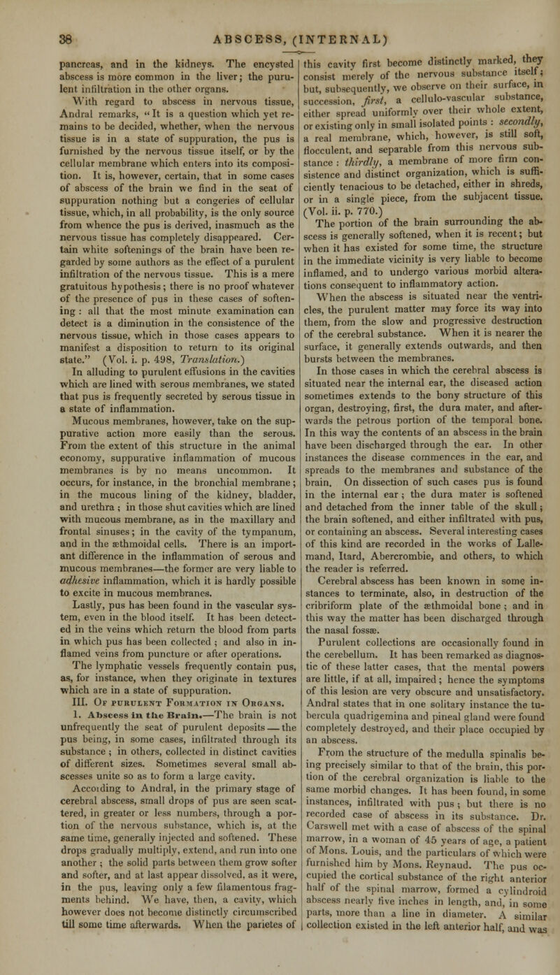 pancreas, and in the kidneys. The encysted abscess is more common in the liver; the puru- lent infiltration in the other organs. With regard to abscess in nervous tissue, Andral remarks,  It is a question which yet re- mains to be decided, whether, when the nervous tissue is in a state of suppuration, the pus is furnished by the nervous tissue itself, or by the cellular membrane which enters into its composi- tion. It is, however, certain, that in some cases of abscess of the brain we find in the seat of suppuration nothing but a congeries of cellular tissue, which, in all probability, is the only source from whence the pus is derived, inasmuch as the nervous tissue has completely disappeared. Cer- tain white softenings of the brain have been re- garded by some authors as the effect of a purulent infiltration of the nervous tissue. This is a mere gratuitous hypothesis; there is no proof whatever of the presence of pus in these cases of soften- ing : all that the most minute examination can detect is a diminution in the consistence of the nervous tissue, which in those cases appears to manifest a disposition to return to its original state. (Vol. i. p. 498, Translation.') In alluding to purulent effusions in the cavities which are lined with serous membranes, we stated that pus is frequently secreted by serous tissue in a state of inflammation. Mucous membranes, however, take on the sup- purative action more easily than the serous. From the extent of this structure in the animal economy, suppurative inflammation of mucous membranes is by no means uncommon. It occurs, for instance, in the bronchial membrane; in the mucous lining of the kidney, bladder, and urethra ; in those shut cavities which are lined with mucous membrane, as in the maxillary and frontal sinuses; in the cavity of the tympanum, and in the ^ethmoidal cells. There is an import- ant difference in the inflammation of serous and mucous membranes—the former are very liable to adhesive inflammation, which it is hardly possible to excite in mucous membranes. Lastly, pus has been found in the vascular sys- tem, even in the blood itself. It has been detect- ed in the veins which return the blood from parts in which pus has been collected ; and also in in- flamed veins from puncture or after operations. The lymphatic vessels frequently contain pus, as, for instance, when they originate in textures which are in a state of suppuration. III. Of purulent Formation in Organs. 1. Abscess in the Brain.—The brain is not unfrequently the seat of purulent deposits — the pus being, in some cases, infiltrated through its substance ; in others, collected in distinct cavities of different sizes. Sometimes several small ab- scesses unite so as to form a large cavity. Accoiding to Andral, in the primary stage of cerebral abscess, small drops of pus are seen scat- tered, in greater or less numbers, through a por- tion of the nervous substance, which is, at the same time, generally injected and softened. These drops gradually multiply, extend, and run into one another ; the solid parts between them grow softer and softer, and at last appear dissolved, as it were, in the pus, leaving only a few filamentous frag- ments behind. We have, then, a cavity, which however does not become distinctly circumscribed till some time afterwards. When the parietes of this cavity first become distinctly marked, they consist merely of the nervous substance itself; but, subsequently, we observe on their surface, in succession, first, a cellulo-vascular substance, either spread uniformly over their whole extent, or existing only in small isolated points : secondly, a real membrane, which, however, is still soft, flocculent, and separable from this nervous sub- stance : thirdly, a membrane of more firm con- sistence and distinct organization, which is suffi- ciently tenacious to be detached, either in shreds, or in a single piece, from the subjacent tissue. (Vol. ii. p. 770.) The portion of the brain surrounding the ab- scess is generally softened, when it is recent; but when it has existed for some time, the structure in the immediate vicinity is very liable to become inflamed, and to undergo various morbid altera- tions consequent to inflammatory action. When the abscess is situated near the ventri- cles, the purulent matter may force its way into them, from the slow and progressive destruction of the cerebral substance. When it is nearer the surface, it generally extends outwards, and then bursts between the membranes. In those cases in which the cerebral abscess is situated near the internal ear, the diseased action sometimes extends to the bony structure of this organ, destroying, first, the dura mater, and after- wards the petrous portion of the temporal bone. In this way the contents of an abscess in the brain have been discharged through the ear. In other instances the disease commences in the ear, and spreads to the membranes and substance of the brain. On dissection of such cases pus is found in the internal ear ; the dura mater is softened and detached from the inner table of the skull; the brain softened, and either infiltrated with pus, or containing an abscess. Several interesting cases of this kind are recorded in the works of Lalle- mand, Itard, Abercrombie, and others, to which the reader is referred. Cerebral abscess has been known in some in- stances to terminate, also, in destruction of the cribriform plate of the ethmoidal bone ; and in this way the matter has been discharged through the nasal fossae. Purulent collections are occasionally found in the cerebellum. It has been remarked as diagnos- tic of these latter cases, that the mental powers are little, if at all, impaired ; hence the symptoms of this lesion are very obscure and unsatisfactory. Andral states that in one solitary instance the tu- bercula quadrigemina and pineal gland were found completely destroyed, and their place occupied by an abscess. From the structure of the medulla spinalis be- ing precisely similar to that of the brain, this por- tion of the cerebral organization is liable to the same morbid changes. It has been found, in some instances, infiltrated with pus ; but there is no recorded case of abscess in its substance. Dr. Carswell met with a case of abscess of the spinal marrow, in a woman of 45 years of age, a patient of Mons. Louis, and the particulars of which were furnished him by Mons. Reynaud. The pus oc- cupied the cortical substance of the right anterior half of the spinal marrow, formed a cylindroid abscess nearly five inches in length, and, in some parts, more than a line in diameter. A similar collection existed in the left anterior half, and was