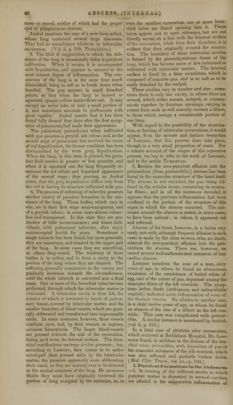 cases on record, neither of which had the proper cyst of phlegmonous abscess. Andral mentions the case of a new-born infant, whose lung contained several large abscesses. They had no resemblance whatever to tubercular excavation. (Vol. ii. p. 539, Translation.) 3. The kind of suppuration to which the sub- stance of the lung is occasionally liable is purulent infiltration. When it occurs, it is accompanied with hepatization, and appears to succeed to the most intense degree of inflammation. The con- sistence of the lung is at the same time much diminished, being so soft as to break down when handled. The pus appears in small detached points, so that when the lung is incised or squeezed, opaque yellow matter flows out. It may occupy an entire lobe, or only a small portion of it, and sometimes succeeds to pneumonia with great rapidity. Andral asserts that it has been found fully formed four days after the first symp- toms of pneumonia had made their appearance. The pulmonary parenchyma when infiltrated with pus presents a greyish ash colour, and, as the second stage of pneumonia has received the name oi red hepatization, the former condition has been distinguished by the term grey hepatization. When the lung, in this state, is pressed, the puru- lent fluid exudes in greater or less quantity, and when it is squeezed out, the lung frequently re- assumes the red colour and hepatized appearance of the second stage ; thus proving, as Andral states, that the grey hepatization differs only from the red in having its structure infiltrated with pus. 4. The process of softening of tubercles presents another variety of purulent formation in the sub- stance of the lung. These bodies, which vary in size, are in their first stage semi-transparent, and of a greyish colour; in some cases almost colour- less and transparent. In this state they are pro- ductive of little inconvenience; and hence indi- viduals, with pulmonary tubercles, often enjoy uninterrupted health for years. Sometimes a single tubercle has been found, but more generally they are numerous, and situated in the upper part of the lung. In some cases they are superficial, in others deep-seated. The tendency of these bodies is to soften, and to form a cavity in the portion of the lung where they are situated. The softening generally commences in the centre, and gradually increases towards the circumference, until the whole tubercle is converted into a fluid mass. One or more of the bronchial tubes become perforated, through which the tubercular matter is evacuated. A tubercular cavity is thus left, the interior of which is traversed by bands of pulmo- nary tissue, covered by tubercular matter, and the smaller branches of blood-vessels, which are gene- rally obliterated and transformed into impermeable cords. In some instances, hovyever, these vessels continue open, and, by their erosion or rupture, occasion haemoptysis. The larger blood-vessels are pressed towards the side of the excavation, lining, as it were, its internal surface. The bron- chial ramifications undergo similar pressure ; but, according to Laennec, they appear to be rather enveloped than pressed aside by the tubercular matter, the pressure apparently soon obliterating their canal, as they are scarcely ever to be detected in the morbid structure of the lung. He moreover thinks thev must have originally traversed the portion of lung occupied by the tubercles, as, in even the smallest excavation, one or more bron- chial tubes are found opening into it. These tubes appear not to open sideways, but are cut directly across on a line with the internal surface of the excavation, while from their direction, it is evident that they originally crossed the excava- tion. The boundary of these tubercular cavities is formed by the parenchymatous tissue of the lung, which has become more or less indurated or infiltrated with tubercular matter. The internal surface is lined by a false membrane, which is composed of concrete pus, and is so soft as to be easily detached by the scalpel. These cavities vary in number and size ; some- times there is only one cavity, in others there are several, which either remain isolated, or commu- nicate together by fistulous openings, varying in extent from such as will scarcely contain a filbert, to those which occupy a considerable portion of one lung. With regard to the possibility of the cicatriza- tion, or healing of tubercular excavations, it would appear, from the minute and distinct researches of Laennec, that this process does take place, though in a very small proportion of cases. For a minute account of the stages of this reparative process, we beg to refer to the work of Laennec, and to the article Tubercle. 5. Besides the sero-purulent effusion into the pericardium (from pericarditis,') abscess has been found in the muscular structure of the heart itself. The abscess is not encysted, the pus being dif- fused in the cellular tissue, connecting its muscu- lar fibres ; and in all the instances recorded, it appears that the previous inflammation had been confined to the portion of the structure of this organ in which the abscess occurred. The sub- stance around the abscess is stated, in some cases, to have been natural ; in others, it appeared red and softened. Abscess of the heart, however, is a lesion very rarely met with, although frequent allusion to such cases is made by the older writers, who, no doubt, mistook the sero-purulent effusion into the peri- cardium for abscess. There are, however, on record several well-authenticated instances of true cardiac abscess. Laennec mentions the case of a man, sixty years of age, in whom he found an albuminous exudation of the consistence of boiled white of egg, and of the colour of pus, deposited among the muscular fibres of the left ventricle. The symp- toms before death (orthopncea and indescribable anguish) indicated acute inflammation of some of the thoracic viscera. He alludes to another case, in a child twelve years of age, in whom he found an abscess of the size of a filbert in the left ven- tricle. This case was complicated with pericar- ditis. A similar instance is mentioned by Andral; (vol. ii. p. 345.) In a fatal case of phlebitis after venesection, which occurred at Bethlehem Hospital, Mr. Law- rence found, in addition to the disease of the bra- chial veins, pericarditis, with deposition of pus in the muscular substance of the left ventricle, which was also softened and partially broken down. {Med. Chir. Trans., vol. xv., p.l24.) 4. Purulent Formations in tHe Abdomen. —1. In treating of the different modes in which purulent matter is deposited in natural cavities, we alluded to the suppurative inflammation of