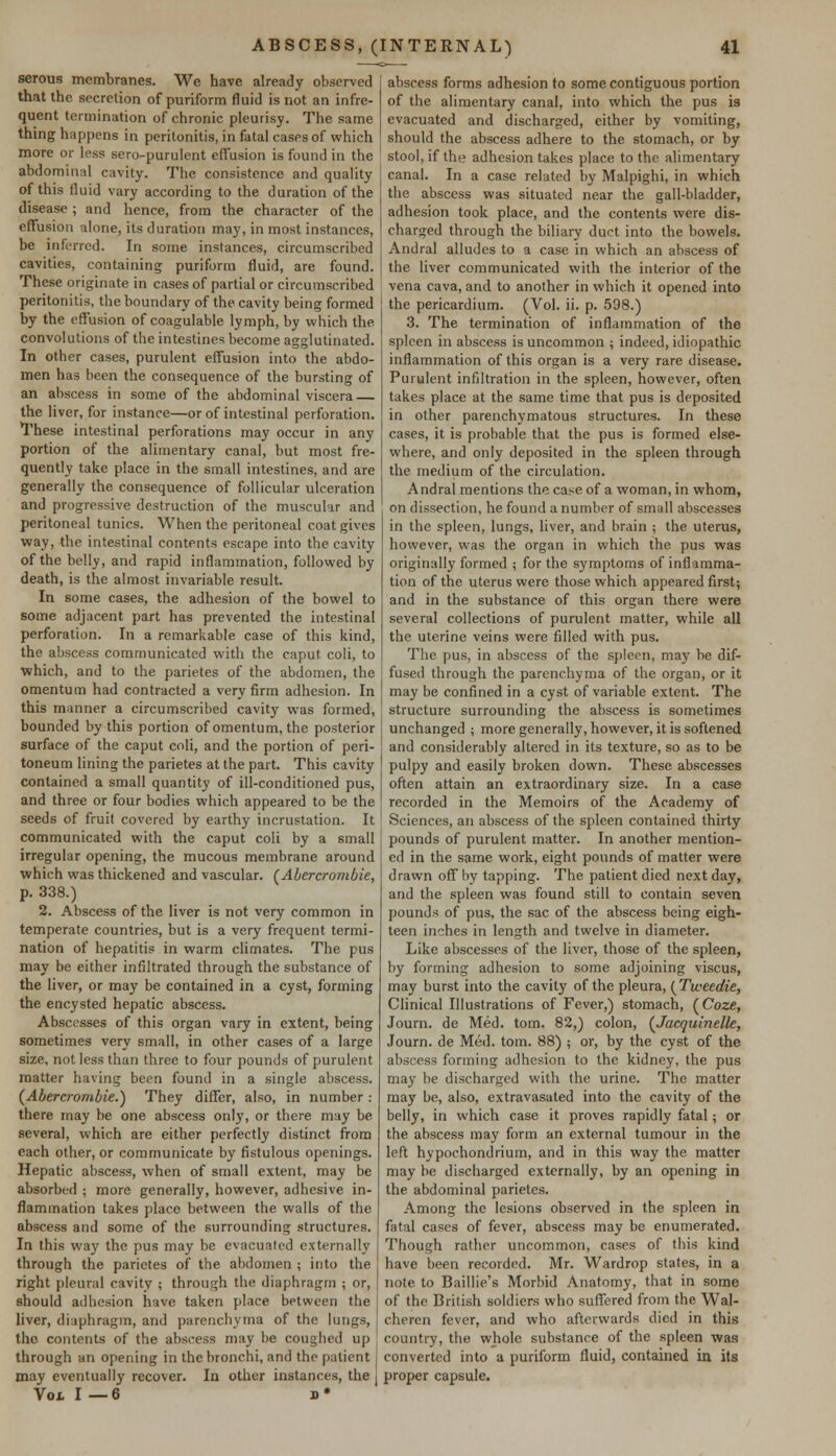 serous membranes. We have already observed that the secretion of puriform fluid is not an infre- quent termination of chronic pleurisy. The same thing happens in peritonitis, in fatal cases of which more or less sero-purulent effusion is found in the abdominal cavity. The consistence and quality of this fluid vary according to the duration of the disease ; and hence, from the character of the effusion alone, its duration may, in most instances, be inferred. In some instances, circumscribed cavities, containing puriform fluid, are found. These originate in cases of partial or circumscribed peritonitis, the boundary of the cavity being formed by the effusion of coagulable lymph, by which the convolutions of the intestines become agglutinated. In other cases, purulent effusion into the abdo- men has been the consequence of the bursting of an abscess in some of the abdominal viscera the liver, for instance—or of intestinal perforation. These intestinal perforations may occur in any portion of the alimentary canal, but most fre- quently take place in the small intestines, and are generally the consequence of follicular ulceration and progressive destruction of the muscular and peritoneal tunics. When the peritoneal coat gives way, the intestinal contents escape into the cavity of the belly, and rapid inflammation, followed by death, is the almost invariable result. In some cases, the adhesion of the bowel to some adjacent part has prevented the intestinal perforation. In a remarkable case of this kind, the abscess communicated with the caput coli, to which, and to the parietes of the abdomen, the omentum had contracted a very firm adhesion. In this manner a circumscribed cavity was formed, bounded by this portion of omentum, the posterior surface of the caput coli, and the portion of peri- toneum lining the parietes at the part. This cavity contained a small quantity of ill-conditioned pus, and three or four bodies which appeared to be the seeds of fruit covered by earthy incrustation. It communicated with the caput coli by a small irregular opening, the mucous membrane around which was thickened and vascular. (Abercrombie, p. 338.) 2. Abscess of the liver is not very common in temperate countries, but is a very frequent termi- nation of hepatitis in warm climates. The pus may be either infiltrated through the substance of the liver, or may be contained in a cyst, forming the encysted hepatic abscess. Abscesses of this organ vary in extent, being sometimes very small, in other cases of a large size, not less than three to four pounds of purulent matter having been found in a single abscess. (Abercrombie.) They differ, also, in number: there may be one abscess only, or there may be several, which are either perfectly distinct from each other, or communicate by fistulous openings. Hepatic abscess, when of small extent, may be absorbed ; more generally, however, adhesive in- flammation takes place between the walls of the abscess and some of the surrounding structures. In this way the pus may be evacuated externally through the parietes of the abdomen ; into the right pleural cavity ; through the diaphragm ; or, should adhesion have taken place between the liver, diaphragm, and parenchyma of the lungs, the contents of the abscess may be coughed up through an opening in the bronchi, and the patient may eventually recover. In other instances, the Vol I — 6 b • abscess forms adhesion to some contiguous portion of the alimentary canal, into which the pus is evacuated and discharged, either by vomiting, should the abscess adhere to the stomach, or by stool, if the adhesion takes place to the alimentary canal. In a case related by Malpighi, in which the abscess was situated near the gall-bladder, adhesion took place, and the contents were dis- charged through the biliary duct into the bowels. Andral alludes to a case in which an abscess of the liver communicated with the interior of the vena cava, and to another in which it opened into the pericardium. (Vol. ii. p. 598.) 3. The termination of inflammation of the spleen in abscess is uncommon ; indeed, idiopathic inflammation of this organ is a very rare disease. Purulent infiltration in the spleen, however, often takes place at the same time that pus is deposited in other parenchymatous structures. In these cases, it is probable that the pus is formed else- where, and only deposited in the spleen through the medium of the circulation. Andral mentions the case of a woman, in whom, on dissection, he found a number of small abscesses in the spleen, lungs, liver, and brain ; the uterus, however, was the organ in which the pus was originally formed ; for the symptoms of inflamma- tion of the uterus were those which appeared first; and in the substance of this organ there were several collections of purulent matter, while all the uterine veins were filled with pus. The pus, in abscess of the spleen, may be dif- fused through the parenchyma of the organ, or it may be confined in a cyst of variable extent. The structure surrounding the abscess is sometimes unchanged ; more generally, however, it is softened and considerably altered in its texture, so as to be pulpy and easily broken down. These abscesses often attain an extraordinary size. In a case recorded in the Memoirs of the Academy of Sciences, an abscess of the spleen contained thirty pounds of purulent matter. In another mention- ed in the same work, eight pounds of matter were drawn off by tapping. The patient died next day, and the spleen was found still to contain seven pounds of pus, the sac of the abscess being eigh- teen inches in length and twelve in diameter. Like abscesses of the liver, those of the spleen, by forming adhesion to some adjoining viscus, may burst into the cavity of the pleura, (Tweedie, Clinical Illustrations of Fever,) stomach, (Coze, Journ. de Med. torn. 82,) colon, (Jacquinelle, Journ. de Med. torn. 88) ; or, by the cyst of the abscess forming adhesion to the kidney, the pus may be discharged with the urine. The matter may be, also, extravasated into the cavity of the belly, in which case it proves rapidly fatal; or the abscess may form an external tumour in the left hypochondrium, and in this way the matter may be discharged externally, by an opening in the abdominal parietes. Among the lesions observed in the spleen in fatal cases of fever, abscess may be enumerated. Though rather uncommon, cases of this kind have been recorded. Mr. Wardrop states, in a note to Baillie's Morbid Anatomy, that in some of the British soldiers who suffered from the Wal- cheren fever, and who afterwards died in this country, the whole substance of the spleen was converted into a puriform fluid, contained in its proper capsule.