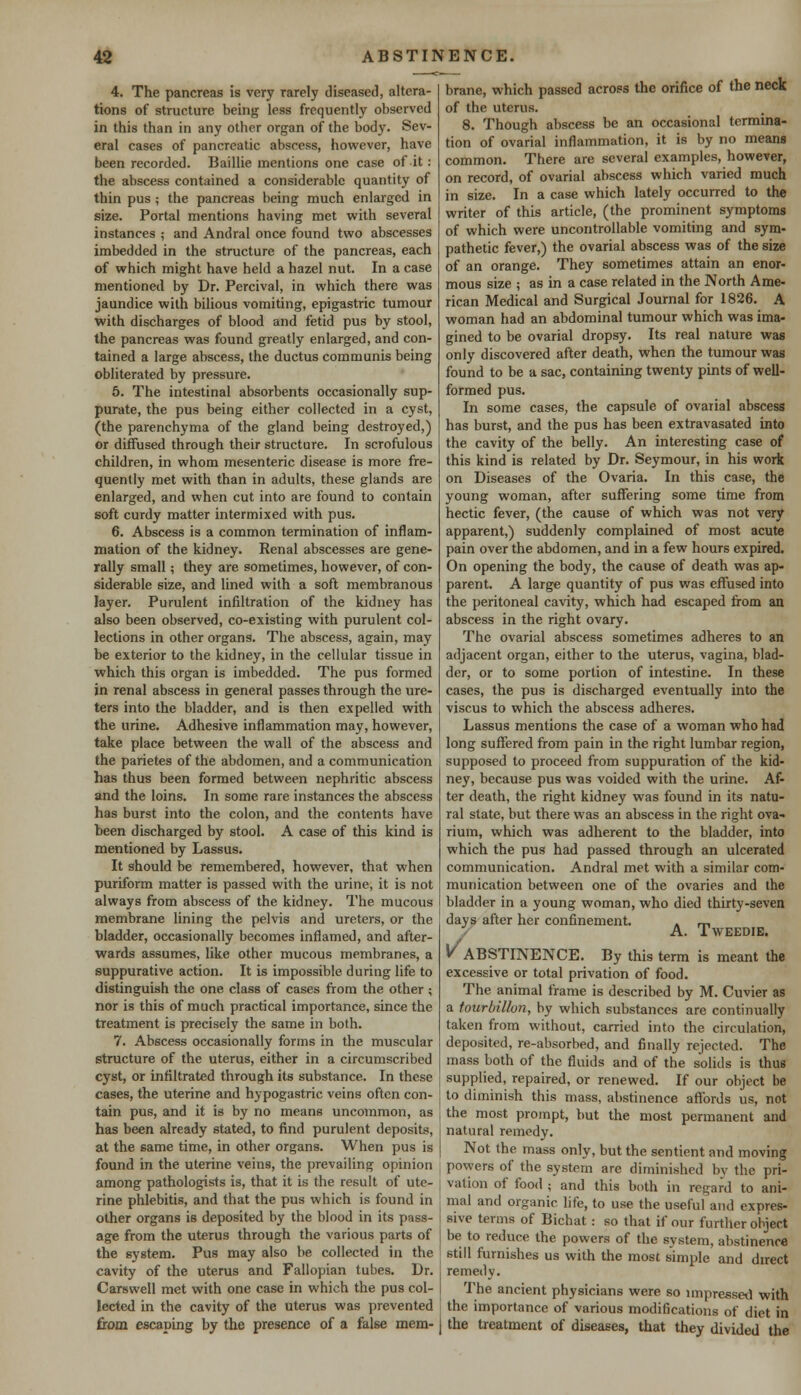 4. The pancreas is very rarely diseased, altera- tions of structure being less frequently observed in this than in any other organ of the body. Sev- eral cases of pancreatic abscess, however, have been recorded. Baillie mentions one case of it: the abscess contained a considerable quantity of thin pus ; the pancreas being much enlarged in size. Portal mentions having met with several instances ; and Andral once found two abscesses imbedded in the structure of the pancreas, each of which might have held a hazel nut. In a case mentioned by Dr. Percival, in which there was jaundice with bilious vomiting, epigastric tumour with discharges of blood and fetid pus by stool, the pancreas was found greatly enlarged, and con- tained a large abscess, the ductus communis being obliterated by pressure. 5. The intestinal absorbents occasionally sup- purate, the pus being either collected in a cyst, (the parenchyma of the gland being destroyed,) or diffused through their structure. In scrofulous children, in whom mesenteric disease is more fre- quently met with than in adults, these glands are enlarged, and when cut into are found to contain soft curdy matter intermixed with pus. 6. Abscess is a common termination of inflam- mation of the kidney. Kenal abscesses are gene- rally small; they are sometimes, however, of con- siderable size, and lined with a soft membranous layer. Purulent infiltration of the kidney has also been observed, co-existing with purulent col- lections in other organs. The abscess, again, may be exterior to the kidney, in the cellular tissue in which this organ is imbedded. The pus formed in renal abscess in general passes through the ure- ters into the bladder, and is then expelled with the urine. Adhesive inflammation may, however, take place between the wall of the abscess and the parietes of the abdomen, and a communication has thus been formed between nephritic abscess and the loins. In some rare instances the abscess has burst into the colon, and the contents have been discharged by stool. A case of this kind is mentioned by Lassus. It should be remembered, however, that when puriform matter is passed with the urine, it is not always from abscess of the kidney. The mucous membrane lining the pelvis and ureters, or the bladder, occasionally becomes inflamed, and after- wards assumes, like other mucous membranes, a suppurative action. It is impossible during life to distinguish the one class of cases from the other ; nor is this of much practical importance, since the treatment is precisely the same in both. 7. Abscess occasionally forms in the muscular structure of the uterus, either in a circumscribed cyst, or infiltrated through its substance. In these cases, the uterine and hypogastric veins often con- tain pus, and it is by no means uncommon, as has been already stated, to find purulent deposits, at the same time, in other organs. When pus is found in the uterine veins, the prevailing opinion among pathologists is, that it is the result of ute- rine phlebitis, and that the pus which is found in other organs is deposited by the blood in its pass- age from the uterus through the various parts of the system. Pus may also be collected in the cavity of the uterus and Fallopian tubes. Dr. Carswell met with one case in which the pus col- lected in the cavity of the uterus was prevented from escaping by the presence of a false mem- brane, which passed across the orifice of the neck of the uterus. 8. Though abscess be an occasional termina- tion of ovarial inflammation, it is by no means common. There are several examples, however, on record, of ovarial abscess which varied much in size. In a case which lately occurred to the writer of this article, (the prominent symptoms of which were uncontrollable vomiting and sym- pathetic fever,) the ovarial abscess was of the size of an orange. They sometimes attain an enor- mous size ; as in a case related in the North Ame- rican Medical and Surgical Journal for 1826. A woman had an abdominal tumour which was ima- gined to be ovarial dropsy. Its real nature was only discovered after death, when the tumour was found to be a sac, containing twenty pints of well- formed pus. In some cases, the capsule of ovarial abscess has burst, and the pus has been extravasated into the cavity of the belly. An interesting case of this kind is related by Dr. Seymour, in his work on Diseases of the Ovaria. In this case, the young woman, after suffering some time from hectic fever, (the cause of which was not very apparent,) suddenly complained of most acute pain over the abdomen, and in a few hours expired. On opening the body, the cause of death was ap- parent. A large quantity of pus was effused into the peritoneal cavity, which had escaped from an abscess in the right ovary. The ovarial abscess sometimes adheres to an adjacent organ, either to the uterus, vagina, blad- der, or to some portion of intestine. In these cases, the pus is discharged eventually into the viscus to which the abscess adheres. Lassus mentions the case of a woman who had long suffered from pain in the right lumbar region, supposed to proceed from suppuration of the kid- ney, because pus was voided with the urine. Af- ter death, the right kidney was found in its natu- ral state, but there was an abscess in the right ova- rium, which was adherent to the bladder, into which the pus had passed through an ulcerated communication. Andral met with a similar com- munication between one of the ovaries and the bladder in a young woman, who died thirty-seven days after her confinement . m A. TWEEDIE. V ABSTINENCE. By this term is meant the excessive or total privation of food. The animal frame is described by M. Cuvier as a tourbillon, by which substances are continually taken from without, carried into the circulation, deposited, re-absorbed, and finally rejected. The mass both of the fluids and of the solids is thus supplied, repaired, or renewed. If our object be to diminish this mass, abstinence affords us, not the most prompt, but the most permanent and natural remedy. Not the mass only, but the sentient and moving powers of the system are diminished by the pri- vation of food ; and this both in regard to ani- mal and organic life, to use the useful and expres- sive terms of Bichat: so that if our further object be to reduce the powers of the Bystera, abstinence still furnishes us with the most simple and direct remedy. The ancient physicians were so impressed with the importance of various modifications of diet in the treatment of diseases, that they divided the