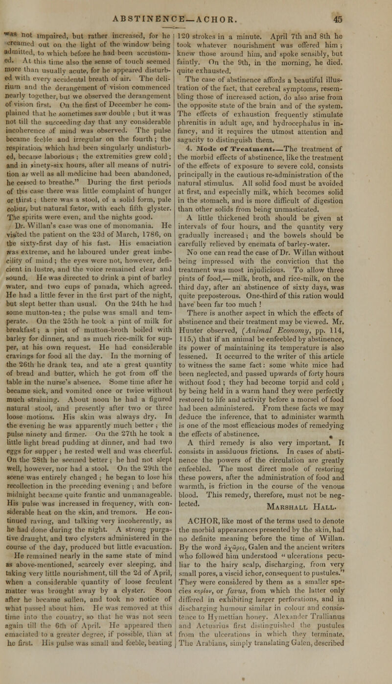 was not impaired, but rather increased, for he creamed out on the light of the window being admitted, to which before he had been accustom- ed. At this time also the sense of touch seemed more than usually acute, for he appeared disturb- ed with every accidental breath of air. The deli- rium and the derangement of vision commenced nearly together, but we observed the derangement of vision tirst. On the first of December he com- plained that he sometimes saw double ; but it was not till the succeeding day that any considerable incoherence of mind was observed. The pulse became feeble and irregular on the fourth; the respiration, which had been singularly undisturb- ed, because laborious ; the extremities grew cold ; and in jiinety-six hours, after all means of nutri- tion as well as all medicine had been abandoned, he ceised to breathe. During the first periods of ths case there was little complaint of hunger or Uirst; there was a stool, of a solid form, pale colour, but natural foetor, with each fifth glyster. T.'ie spirits were even, and the nights good. Dr. Willan's case was one of monomania. He visited the patient on the 23d of March, 1786, on the sixty-first day of his fast. His emaciation was extreme, and he laboured under great imbe- cility of mind ; the eyes were not, however, defi- cient in lustre, and the voice remained clear and sound. He was directed to drink a pint of barley water, and two cups of panada, which agreed. He had a little fever in the first part of the night, but slept better than usual. On the 24th he had some mutton-tea; the pulse was small and tem- perate. On the 25th he took a pint of milk for breakfast; a pint of mutton-broth boiled with barley for dinner, and as much rice-milk for sup- per, at his own request. He had considerable cravings for food all the day. In the morning of the 26th he drank tea, and ate a great quantity of bread and butter, which he got from off the table in the nurse's absence. Some time after he became sick, and vomited once or twice without much straining. About noon he had a figured natural stool, and presently after two or three loose motions. His skin was always dry. In the evening he was apparently much better ; the pulse ninety and firmer. On the 27th he took a little light bread pudding at dinner, and had two eggs for supper ; he rested well and was cheerful. On the 28th he seemed better ; he had not slept well, however, nor had a stool. On the 29th the scene was entirely changed ; he began to lose his recollection in the preceding evening ; and before midnight became quite frantic and unmanageable. His pulse was increased in frequency, with con- siderable heat on the skin, and tremors. He con- tinued raving, and talking very incoherently, as he had done during the night. A strong purga- tive draught, and two clysters administered in the course of the day, produced but little evacuation. He remained nearly in the same state of mind as above-mentioned, scarcely ever sleeping, and taking very little nourishment, till the 2d of April, when a considerable quantity of loose feculent matter was brought away by a clyster. Soon after he became sullen, and took no notice of what passed about him. He was removed at this time into the country, so that he was not seen again till the 6th of April. He appeared then emaciated to a greater degree, if possible, than at he first. His pulse was small and feeble, beating 120 strokes in a minute. April 7th and 8th he took whatever nourishment was offered him ; knew those around him, and spoke sensibly, but faintly. On the 9th, in the morning, he died, quite exhausted. The case of abstinence affords a beautiful illus- tration of the fact, that cerebral symptoms, resem- bling those of increased action, do also arise from the opposite state of the brain and of the system. The effects of exhaustion frequently stimulate phrenitis in adult age, and hydrocephalus in in- fancy, and it requires the utmost attention and sagacity to distinguish them. 4. Mode of Treatment.—The treatment of the morbid effects of abstinence, like the treatment of the effects of exposure to severe cold, consists principally in the cautious re-administration of the natural stimulus. All solid food must be avoided at first, and especially milk, which becomes solid in the stomach, and is more difficult of digestion than other solids from being unmasticated. A little thickened broth should be given at intervals of four hours, and the quantity very gradually increased; and the bowels should be carefully relieved by enemata of barley-water. No one can read the case of Dr. Willan without being impressed with the conviction that the treatment was most injudicious. To allow three pints of food,— milk, broth, and rice-milk, on the third day, after an abstinence of sixty days, was quite preposterous. One-third of this ration would have been far too much ! There is another aspect in which the effects of abstinence and their treatment may be viewed. Mr. Hunter observed, (Animal Economy, pp. 114, 115,) that if an animal be enfeebled by abstinence, its power of maintaining its temperature is also lessened. It occurred to the writer of this article to witness the same fact: some white mice had been neglected, and passed upwards of forty hours without food ; they had become torpid and cold ; by being held in a warm hand they were perfectly restored to life and activity before a morsel of food had been administered. From these facts we may deduce the inference, that to administer warmth is one of the most efficacious modes of remedying the effects of abstinence. # A third remedy is also very important. It consists in assiduous frictions. In cases of absti- nence the powers of the circulation are greatly enfeebled. The most direct mode of restoring these powers, after the administration of food and warmth, is friction in the course of the venous blood. This remedy, therefore, must not be neg- lected- Marshall Hall. ACHOR, like most of the terms used to denote the morbid appearances presented by the skin, had no definite meaning before the time of Willan. By the word adapts, Galen and the ancient writers who followed him understood  ulcerations pecu- liar to the hairy scalp, discharging, from very small pores, a viscid ichor, consequent to pustules. They were considered by them as a smaller spe- cies Ktjpiov, or favus, from which the latter only differed in exhibiting larger perforations, and in discharging humour similar in colour and consis- tence to Hymettian honey. Alexander Trallianua and Actuarius first distinguished the pustules from the ulcerations in which they terminate. The Arabians, simply translating Galen, described