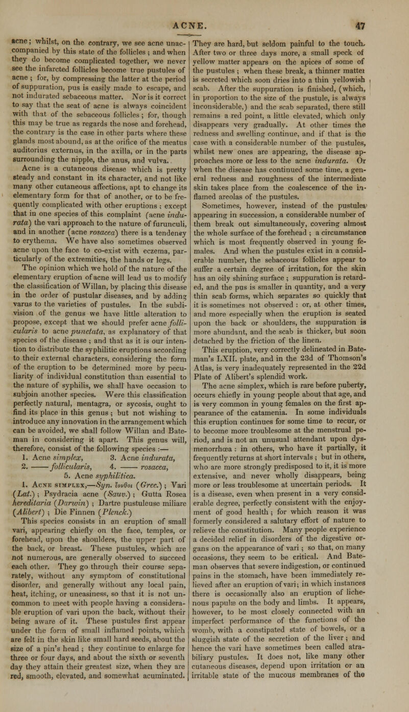 acne; whilst, on the contrary, we see acne unac- companied by this state of the follicles ; and when they do become complicated together, we never see the infarcted follicles become true pustules of acne ; for, by compressing the latter at the period of suppuration, pus is easily made to escape, and not indurated sebaceous matter. Nor is it correct to say that the seat of acne is always coincident with that of the sebaceous follicles ; for, though this may be true as regards the nose and forehead, the contrary is the case in other parts where these glands most abound, as at the orifice of the meatus auditorius externus, in the axilla, or in the parts surrounding the nipple, the anus, and vulva.. Acne is a cutaneous disease which is pretty steady and constant in its character, and not like many other cutaneous affections, apt to change its elementary form for that of another, or to be fre- quently complicated with other eruptions ; except that in one species of this complaint (acne indu- rata) the vari approach to the nature of furunculi, and in another (acne rosacea) there is a tendeney to erythema. We have also sometimes observed acne upon the face to co-exist with eczema, par- ticularly of the extremities, the hands or legs. The opinion which we hold of the nature of the elementary eruption of acne will lead us to modify the classification of Willan, by placing this disease in the order of pustular diseases, and by addin? varus to the varieties of pustules. In the subdi- vision of the genus we have little alteration to propose, except that we should prefer acne folli- cularis to acne punctata, as explanatory of that species of the disease ; and that as it is our inten- tion to distribute the syphilitic eruptions according to their external characters, considering the form of the eruption to be determined more by pecu- liarity of individual constitution than essential to the nature of syphilis, we shall' have occasion to subjoin another species. Were this classification perfectly natural, mentagra, or sycosis, ought to find its place in this genus ; but not wishing to introduce any innovation in the arrangement which can be avoided, we shall follow Willan and Bate- man in considering it apart. This genus will, therefore, consist of the following species :— 1. Acne simplex, 3. Acne indarata, 2. follicularis, 4. rosacea, 5. Acne syphilitica. 1. Acne simplex,—Syn. hvQoi (Grec.) ; Vari (Lat.) ; Psydracia acne (Sauv.) ; Gutta Rosea hereditaria (Darwin) ; Dartre pustuleuse miliare (Alibert) ; Die Finnen (Plenck.) This species consists in an eruption of small vari, appearing chiefly on the face, temples, or forehead, upon the shoulders, the upper part of the back, or breast. These pustules, which are not numerous, are generally observed to succeed each other. They go through their course sepa- rately, without any symptom of constitutional disorder, and generally without any local pain, heat, itching, or uneasiness, so that it is not un- common to meet with people having a considera- ble eruption of vari upon the back, without their being aware of it. These pustules first appear under the form of small inflamed points, which are felt in the skin like small hard seeds, about the size of a pin's head ; they continue to enlarge for three or four days, and about the sixth or seventh day they attain their greatest size, when they are red, smooth, elevated, and somewhat acuminated. They are hard, but seldom painful to the touch. After two or three days more, a small speck of yellow matter appears on the apices of some of the pustules ; when these break, a thinner mattei is secreted which soon dries into a thin yellowish scab. After the suppuration is finished, (which, in proportion to the size of the pustule, is always inconsiderable,) and the scab separated, there still remains a red point, a little elevated, which only disappears very gradually. At other times the redness and swelling continue, and if that is the case with a considerable number of the pustules, whilst new ones are appearing, the disease ap- proaches more or less to the acne indurata. Or when the disease has continued some time, a gen- eral redness and roughness of the intermediate skin takes place from the coalescence of the Li- flamed areolas of the pustules. Sometimes, however, instead of the pustule*1 appearing in succession, a considerable number of them break out simultaneously, covering almost the whole surface of the forehead ; a circumstance which is most frequently observed in young fe- males. And when the pustules exist in a consid- erable number, the sebaceous follicles appear to suffer a certain degree of irritation, for the skin has an oily shining surface ; suppuration is retard- ed, and the pus is smaller in quantity, and a very thin scab forms, which separates so quickly that it is sometimes not observed : or, at other times, and more especially when the eruption is seated upon the back or shoulders, the suppuration is more abundant, and the scab is thicker, but soon detached by the friction of the linen. This eruption, very correctly delineated in Bate- man's LXII. plate, and in the 23d of Thomson's Atlas, is very inadequately represented in the 22d Plate of Alibert's splendid work. The acne simplex, which is rare before puberty, occurs chiefly in young people about that age, and is very common in young females on the first ap- pearance of the catamenia. In some individuals this eruption continues for some time to recur, or to become more troublesome at the menstrual pe- riod, and is not an unusual attendant upon dys- menorrhoea : in others, who have it partially, it frequently returns at short intervals ; buf in others, who are more strongly predisposed to it, it is more extensive, and never wholly disappears, being more or less troublesome at uncertain periods. It is a disease, even when present in a very consid- erable degree, perfectly consistent with the enjoy- ment of good health; for which reason it was formerly considered a salutary effort of nature to relieve the constitution. Many people experience a decided relief in disorders of the digestive or- gans on the appearance of vari; so that, on many occasions, they seem to be critical. And Bate- man observes that severe indigestion, or continued pains in the stomach, have been immediately re- lieved after an eruption of vari; in which instances there is occasionally also an eruption of liche- nous papute on the body and limbs. It appears, however, to be most closely connected with an imperfect performance of the functions of the womb, with a constipated state of bowels, or a sluggish state of the secretion of the liver; and hence the vari have sometimes been called atra- biliary pustules. It does not, like many other cutaneous diseases, depend upon irritation or an irritable state of the mucous membranes of the