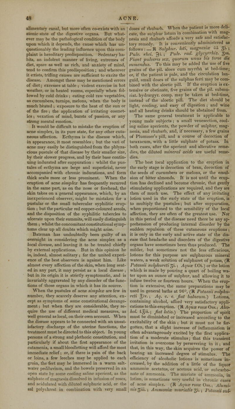 alimentary canal, but more often co-exists with an atonic state of the digestive organs. But what- ever may be the pathological condition of the body upon which it depends, the cause which has un- questionably the leading influence upon this com- plaint is hereditary predisposition. Sedentary ha- bits, an indolent manner of living, extremes of diet, spare as well as rich, and anxiety of mind, tend to confirm this predisposition ; and wherever it exists, trifling causes are sufficient to excite the disease. Amongst these may be mentioned errors of diet; excesses at table ; violent exercise in hot weather, or in heated rooms, especially when fol- lowed by cold drinks ; eating cold raw vegetables, as cucumbers, turnips, melons, when the body is much heated ; exposure to the heat of the sun or of the fire ; the application of irritating cosmet- ics ; vexation of mind, bursts of passion, or any strong mental emotion. It would be difficult to mistake the eruption of acne simplex, in its pure state, for any other cuta- neous affection. Ecthyma is the disease which, in appearance, it most resembles ; but the vari of acne may easily be distinguished from the phlyza- cious pustule of that disease by their smaller size, by their slower progress, and by their base contin- uing indurated after suppuration : whilst the pus- tules of ecthyma are large and superficial, never accompanied with chronic indurations, and form thick scabs more or less prominent. When the eruption of acne simplex has frequently recurred in the same part, as on the nose or forehead, the skin takes on a general appearance, which, by an inexperienced observer, might be mistaken for a pustular or the small tubercular syphilitic erup- tion ; but the particular red copper-coloured areola, and the disposition of the syphilitic tubercles to ulcerate upon their summits, will easily distinguish them ; whilst the concomitant constitutional symp- toms clear up all doubts which might arise. Bateman has undoubtedly been guilty of an oversight in considering the acne simplex as a local disease, and leaving it to be treated chiefly by external applications. But in this opinion he is, indeed, almost solitary ; for the united experi- ence of the best observers is against him. Like almost every affection of the skin, when long seat- ed in any part, it may persist as a local disease ; but in its origin it is strictly symptomatic, and is invariably aggravated by any disorder of the func- tions of those organs in which it has its source. When the pustules of acne simplex are few in number, they scarcely deserve any attention, ex- cept as symptoms of some constitutional derange- ment ; but when they are considerable, they re- quire the use of different medical measures, as well general as local, on their own account. When the disease appears to be connected with an unsat- isfactory discharge of the uterine functions, the treatment must be directed to this object. In young persons of a strong and plethoric constitution, and particularly if about the first appearance of the catamenia, a small bloodletting will afford the most immediate relief; or, if there is pain of the back or loins, a few leeches may be applied to each groin, the feet may be immersed in a warm salt- water pediluvium, and the bowels preserved in an open state by some cooling saline aperient, as the sulphate of magnesia dissolved in infusion of roses, and acidulated with diluted sulphuric acid, or the sal polychrest in combination with very small doses of rhubarb. When the patient is more deli- cate, the sulphur lotuni in combination with mag- nesia and rhubarb affords a very safe and satisfac- tory remedy. It is conveniently administered a3 follows: —R Sulphur, loti, magnesix aa ^i.; Pulv. rkei. J)i.; Fulv. rod. glycyrrhiz. ^ss. Fiant pulveres sex, quorum unus bis terve die sumendus. To this may be added the use of five grains of the pil. aloes cum myrrha at bed-time; or, if the patient is pale, and the circulation lan- guid, small doses of the sulphas ferri may be com- bined with the aloetic pill. If the eruption is ex- tensive or obstinate, five grains of the pil. submu- riat.hydrargyr. comp. may be taken at bed-time, instead of the aloetic pill. The diet should be light, cooling, and easy of digestion ; and wine and all heating drinks should be abstained from. The same general treatment is applicable to young male subjects ; a small venesection, cool- ing saline aperients, the powder of sulphur, mag- nesia, and rhubarb, and, if necessary, a few grains of Pluminer's pill, and a course of decoction of taraxacum, with a little sulphate of potass. In both cases, after the aperient and alterative reme- dies, the diluted mineral acids are useful reme- dies. The best local application to the eruption in the early stage is decoction of bran, decoction of the seeds of cucumbers or melons, or the emul- sion of bitter almonds. It is not until the erup- tion has declined and become chronic, that gently stimulating applications are required, and they are then of much use. The effect of any irritating lotion used in the early state of the eruption, is to multiply the pustules; but after suppuration, when proportioned to the sensibility of the local affection, they are often of the greatest use. Nor in this period of the disease need there be any ap- prehension of producing internal disorder by the sudden repulsion of these cutaneous eruptions; it is only in the early and active state of the dis- ease that headache and disorders of the digestive organs have sometimes been thus produced. The milder, but sometimes not the less efficacious, lotions for this purpose are sulphurous mineral waters, a weak solution of sulphuret of potass, (R Potassii sulphureti gi.; Aquae f.Oi.) or the lotion which is made by pouring a quart of boiling wa- ter upon an ounce of sulphur, and allowing it to infuse twelve or fourteen hours. When the erup- tion is extensive, the same preparations may be used in general baths at 96°, (R Potassii sulphu- reti giy.; Aq. c. c. fat balneum.) Lotions, containing alcohol, afford very satisfactory appli- cations^) this eruption. (R Aqux rosx Oss.; Alco- hol. 1.3 ii.; fat lotio.) The proportion of spirit must be diminished or increased according to the excitability of the skin ; but it must not be for- gotten, that a slight increase of inflammation is often advantageously excited by the first applica- tion of a moderate stimulus; that this transient irritation is overcome by persevering in it; and that, in this way, the skin acquires the power of bearing an increased degree of stimulus. The efficiency of alcoholic lotions is sometimes in- creased, by the addition of a little of the liquor ammonia? acetatus, or acetous acid, or subcarbo- nate of ammonia. The muriate of ammonia, in lotion, is sometimes very useful in chronic cases of acne simplex. (R Aqux rosx Oss.; Alumi- nis 3iii.; Ammonix muriatis ^i.; Potassii sulr