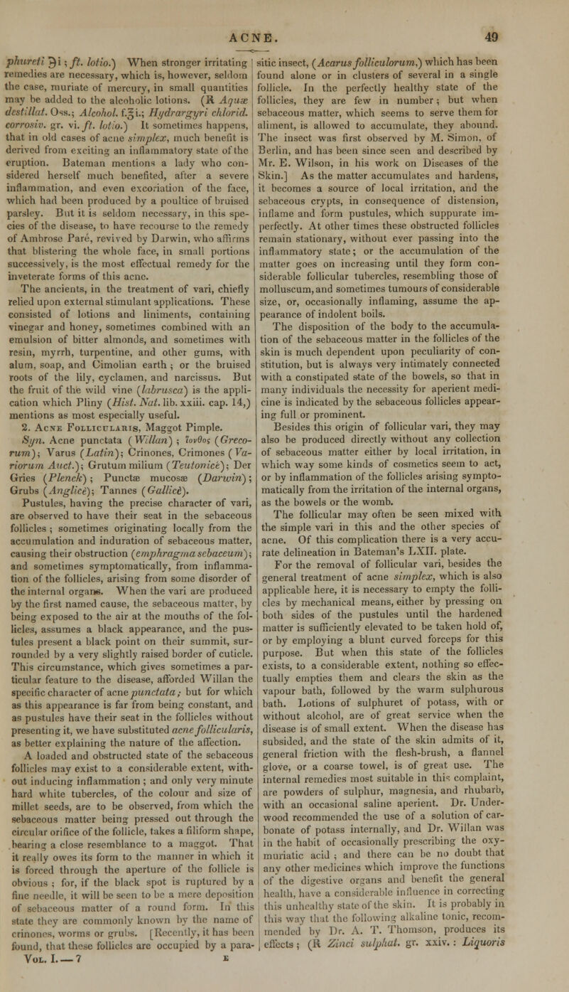 phurcti ^i ;ft. lofio.) When stronger irritating remedies are necessary, which is, however, seldom the case, muriate of mercury, in small quantities may be added to the alcoholic lotions. (8. Aquae dest.'llut. Oss.; Alcohol. f.§i.; Hydrargyri chlurid. eorrosiv. gr. vi.ft. lotio.) It sometimes happens, that in old cases of acue simplex, much benefit is derived from exciting an inflammatory state of the eruption. Bateman mentions a lady who con- sidered herself much benefited, after a severe inflammation, and even excoriation of the face, which had been produced by a poultice of bruised parsley. But it is seldom necessary, in this spe- cies of the disease, to have recourse to the remedy of Ambrose Pare, revived by Darwin, who affirms that blistering the whole face, in small portions successively, is the most effectual remedy for the inveterate forms of this acne. The ancients, in the treatment of vari, chiefly relied upon external stimulant applications. These consisted of lotions and liniments, containing vinegar and honey, sometimes combined with an emulsion of bitter almonds, and sometimes with resin, myrrh, turpentine, and other gums, with alum, soap, and Cimolian earth ; or the bruised roots of the lily, cyclamen, and narcissus. But the fruit of the wild vine (labrusca) is the appli- cation which Pliny (Hist. Nut. lib. xxiii. cap. 14,) mentions as most especially useful. 2. Acne Folliculahis, Maggot Pimple. Syn. Acne punctata (Willan) ; 'lovdos (Greco- rum); Varus (Latin); Crinones, Crimones ( Va- riorum Auct.)\ Grutum milium (Tetitonice); Der Gries (Plenck); Punctae mucosa? (Darwin); Grubs (Anglice); Tannes (Gallict). Pustules, having the precise character of vari, are observed to have their seat in the sebaceous follicles ; sometimes originating locally from the accumulation and induration of sebaceous matter, causing their obstruction (emphragma sebaceum); and sometimes symptomatically, from inflamma- tion of the follicles, arising from some disorder of the internal organs. When the vari are produced by the first named cause, the sebaceous matter, by being exposed to the air at the mouths of the fol- licles, assumes a black appearance, and the pus- tules present a black point on their summit, sur- rounded by a very slightly raised border of cuticle. This circumstance, which gives sometimes a par- ticular feature to the disease, afforded Willan the specific character of acne punctata,- but for which as this appearance is far from being constant, and as pustules have their seat in the follicles without presenting it, we have substituted acne follicularis, as better explaining the nature of the affection. A loaded and obstructed state of the sebaceous follicles may exist to a considerable extent, with- out inducing inflammation ; and only very minute hard white tubercles, of the colour and size of millet seeds, are to be observed, from which the sebaceous matter being pressed out through the circular orifice of the follicle, takes a filiform shape, bearing a close resemblance to a maggot. That it really owes its form to the manner in which it is forced through the aperture of the follicle is obvious ; for, if the black spot is ruptured by a fine needle, it will be seen to be a mere deposition of sebaceous matter of a round form. In this state they are commonly known by the name of crinones, worms or grubs. [Recently, it has been found, that these follicles are occupied by a para- VOL. I 7 E sitic insect, (Acarus folliculorum,) which has been found alone or in clusters of several in a single follicle. In the perfectly healthy state of the follicles, they are few in number; but when sebaceous matter, which seems to serve them tor aliment, is allowed to accumulate, they abound. The insect was first observed by M. Simon, of Berlin, and has been since seen and described by Mr. E. Wilson, in his work on Diseases of the Skin.] As the matter accumulates and hardens, it becomes a source of local irritation, and the sebaceous crypts, in consequence of distension, inflame and form pustules, which suppurate im- perfectly. At other times these obstructed follicles remain stationary, without ever passing into the inflammatory state; or the accumulation of the matter goes on increasing until they form con- siderable follicular tubercles, resembling those of molluscum,and sometimes tumours of considerable size, or, occasionally inflaming, assume the ap- pearance of indolent boils. The disposition of the body to the accumula- tion of the sebaceous matter in the follicles of the skin is much dependent upon peculiarity of con- stitution, but is always very intimately connected with a constipated state of the bowels, so that in many individuals the necessity for aperient medi- cine is indicated by the sebaceous follicles appear- ing full or prominent. Besides this origin of follicular vari, they may also be produced directly without any collection of sebaceous matter either by local irritation, in which way some kinds of cosmetics seem to act, or by inflammation of the follicles arising sympto- matically from the irritation of the internal organs, as the bowels or the womb. The follicular may often be seen mixed with the simple vari in this and the other species of acne. Of this complication there is a very accu- rate delineation in Bateman's LXII. plate. For the removal of follicular vari, besides the general treatment of acne simplex, which is also applicable here, it is necessary to empty the folli- cles by mechanical means, either by pressing on both sides of the pustules until the hardened matter is sufficiently elevated to be taken hold of, or by employing a blunt curved forceps for this purpose. But when this state of the follicles exists, to a considerable extent, nothing so effec- tually empties them and clears the skin as the vapour bath, followed by the warm sulphurous bath. Lotions of sulphuret of potass, with or without alcohol, are of great service when the disease is of small extent. When the disease has subsided, and the state of the skin admits of it, general friction with the flesh-brush, a flannel glove, or a coarse towel, is of great use. The internal remedies most suitable in this complaint, are powders of sulphur, magnesia, and rhubarb, with an occasional saline aperient. Dr. Under- wood recommended the use of a solution of car- bonate of potass internally, and Dr. Willan was in the habit of occasionally prescribing the oxy- muriatic acid ; and there can be no doubt that any other medicines which improve the functions of the digestive organs and benefit the general health, have a considerable influence in correcting this unhealthy slate of the skin. It is probably in this way that the following alkaline tonic, recom- mended by Dr. A. T. Thomson, produces its effects i (R Zinci sulpliut. gr. xxiv. : Liquoris