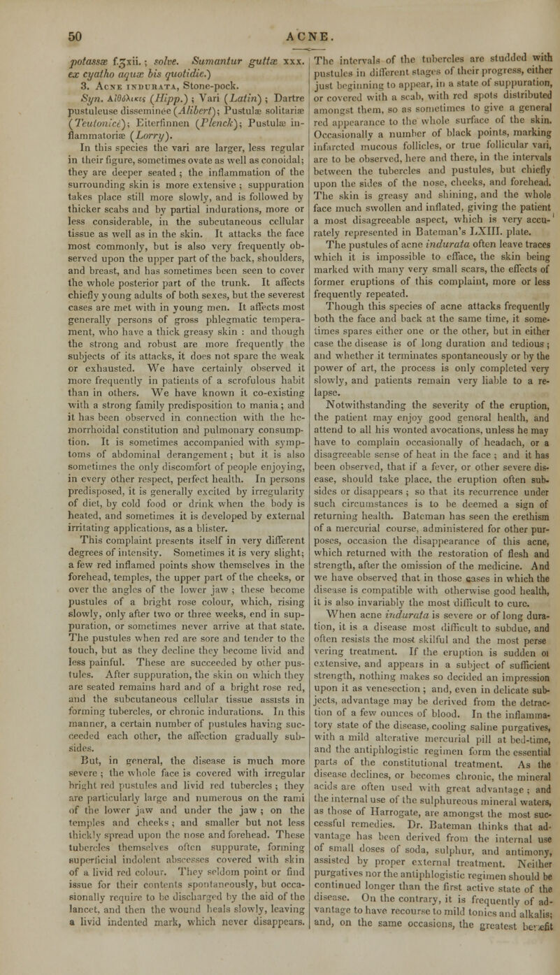 potassx f.gxii.; solve. Sumantur guttx xxx. ex cyatho aqux bis quotidic.) 3. Acne indueata, Stone-pock. Syn. AlddXiKti (Hipp.) ; Vari (Latin) ; Dartre pustuleuse disseminee(.4#&«7); Pustulae solitariae (Teutonict); Eiterfinnen (Flench); Pustuls in- nammatoris (Lorry). In this species the vari are larger, less regular in their figure, sometimes ovate as well as conoidal; they are deeper seated ; the inflammation of the surrounding skin is more extensive ; suppuration takes place still more slowly, and is followed by thicker scabs and by partial indurations, more or less considerable, in the subcutaneous cellular tissue as well as in the skin. It attacks the face most commonly, but is also very frequently ob- served upon the upper part of the back, shoulders, and breast, and has sometimes been seen to cover the whole posterior part of the trunk. It affects chiefly young adults of both sexes, but the severest cases are met with in young men. It affects most generally persons of gross phlegmatic tempera- ment, who have a thick greasy skin : and though the strong and robust are more frequently the subjects of its attacks, it does not spare the weak or exhausted. We have certainly observed it more frequently in patients of a scrofulous habit than in others. We have known it co-existing with a strong family predisposition to mania; and it has been observed in connection with the he- morrhoidal constitution and pulmonary consump- tion. It is sometimes accompanied with symp- toms of abdominal derangement; but it is also sometimes the only discomfort of people enjoying, in every other respect, perfect health. In persons predisposed, it is generally excited by irregularity of diet, by cold food or drink when the body is heated, and sometimes it is developed by external irritating applications, as a blister. This complaint presents itself in very different degrees of ititensity. Sometimes it is very slight; a few red inflamed points show themselves in the forehead, temples, the upper part of the cheeks, or over the angles of the lower jaw ; these become pustules of a bright rose colour, which, rising slowly, only after two or three weeks, end in sup- puration, or sometimes never arrive at that state. The pustules when red are sore and tender to the touch, but as they decline they become livid and less painful. These are succeeded by other pus- tules. After suppuration, the skin on which they arc seated remains hard and of a bright rose red, and the subcutaneous cellular tissue assists in forming tubercles, or chronic indurations. In this manner, a certain number of pustules having suc- ceeded each other, the affection gradually sub- sides. But, in general, the disease is much more severe ; the whole face is covered with irregular bright red pustules and livid red tubercles ; they are particularly large and numerous on the rami of the lower jaw and under the jaw ; on the temples and cheeks ; and smaller but not less thickly spread upon the nose and forehead. These tubercles themselves often suppurate, forming superficial indolent abscesses covered with skin of a livid red colour. They seldom point or find issue for their contents spontaneously, but occa- sionally require to be discharged by the aid of the lancet, and then the wound heals slowly, leaving a livid indented mark, which never disappears. The intervals of the tubercles are studded with pustules in different stages of their progress, either just beginning to appear, in a state of suppuration, or covered with a scab, with red spots distributed amongst them, so as sometimes to give a general red appearance to the whole surface of the skin. Occasionally a number of black points, marking infarcted mucous follicles, or true follicular vari, are to be observed, here and there, in the intervals between the tubercles and pustules, but chiefly upon the sides of the nose, cheeks, and forehead. The skin is greasy and shining, and the whole face much swollen and inflated, giving the patient a most disagreeable aspect, which is very accu-1 rately represented in Bateman's LXIII. plate. The pustules of acne indurata often leave traces which it is impossible to efface, the skin being marked with many very small scars, the effects of former eruptions of this complaint, more or less frequently repeated. Though this species of acne attacks frequently both the face and back at the same time, it some- times spares either one or the other, but in cither case the disease is of long duration and tedious ; and whether it terminates spontaneously or by the power of art, the process is only completed very slowly, and patients remain very liable to a re- lapse. Notwithstanding the severity of the eruption, the patient may enjoy good general health, and attend to all his wonted avocations, unless he may have to complain occasionally of headach, or a disagreeable sense of heat in the face ; and it has been observed, that if a fever, or other severe dis- ease, should take place, the eruption often sub- sides or disappears ; so that its recurrence under such circumstances is to be deemed a sign of returning health. Batcman has seen the erethism of a mercurial course, administered for other pur- poses, occasion the disappearance of this acne, which returned with the restoration of flesh and strength, after the omission of the medicine. And we have observed that in those cases in which the disease is compatible with otherwise good health, it is also invariably the most difficult to cure. When acne indurata is severe or of long dura- tion, it is a disease most difficult to subdue, and often resists the most skilful and the most perse vering treatment. If the eruption is sudden 01 extensive, and appears in a subject of sufficient strength, nothing makes so decided an impression upon it as venesection ; and, even in delicate sub- jects, advantage may be derived from the detrac- tion of a few ounces of blood. In the inflamma- tory state of the disease, cooling saline purgatives, with a mild alterative mercurial pill at bed-time, and the antiphlogistic regimen form the essential parts of the constitutional treatment. As the disease declines, or becomes chronic, the mineral acids arc often u«ed with grent advantage; and the internal use of the sulphureous mineral waters, as those of Harrogate, are amongst the most suc- cessful remedies. Dr. Bateman thinks that ad- vantage has been derived from the internal use of small doses of soda, sulphur, and antimony, assisted by proper external treatment. Neither purgatives nor the antiphlogistic regimen should be continued longer than the first active state of the disease. On the contrary, it is frequently of ad- vantage to have recourse to mild tonics and alkalis; and, on the same occasions, the greatest bev-efit