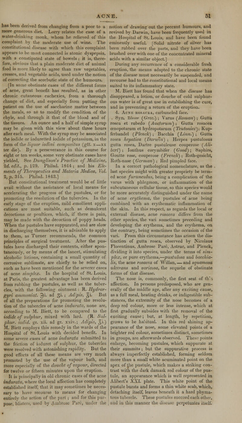 has been derived from changing from a poor to a more generous diet. Lorry relates the case of a water-drinking monk, whom he relieved of this complaint by the moderate use of wine. The constitutional disease with which this complaint appears to be most connected is atonic dyspepsia, with a constipated state of bowels ; it is, there- fore, obvious that a plain moderate diet of animal food is more likely to agree than raw vegetables, cresses, and vegetable acids, used under the notion of correcting the scorbutic state of the humours. [In some obstinate cases of the different forms of acne, great benefit has resulted, as in other chronic cutaneous cachexies, from a thorough change of diet, and especially from putting the patient on the use of saccharine matter between the meals, so as to modify the condition of the chyle, and through it that of the blood and of the tissues. An ounce and a half of simple syrup may be given with this view about three hours after each meal. With the syrup may be associated the iodide or ioduretted iodide of potassium, in the form of the liquor iodini compositus (gtt. x—xx ter die). By a perseverance in this course for eight or ten weeks, some very obstinate cases have yielded, See Dunglison's Practice of Medicine, 2d. edit., p. 129. Fmilad. 1844; and his Ele- ments of Therapeutics and Materia Medica, Vol. 2,jt>. 315. Philad. 1843.] But constitutional treatment would be of little avail without the assistance of local means for accelerating the progress of the pustules, or for promoting the resolution of the tubercles. In the early stage of the eruption, mild emollient appli- cations are most suitable, such as demulcent decoctions or poultices, which, if there is pain, may be made with the decoction of poppy heads. When the pustules have suppurated, and are slow in discharging themselves, it is advisable to apply to them, as Turner recommends, the common principles of surgical treatment. After the pus- tules have discharged their contents, either spon- taneously, or by means of the lancet, stimulating alcoholic lotions, containing a small quantity of corrosive sublimate, are chiefly to be relied on, such as have been mentioned for the severer cases of acne simplex. In the hospital of St. Louis, at Paris, the greatest advantage has been derived from rubbing the pustules, as well as the tuber- cles, with the following ointment: R. Hydrar- gyri ammoniat. J)i. ad £i.; Adipis, 51. But of all the preparations for promoting the resolu- tion of the tubercles of acne indurata, none are, according to M. Bictt, to be compared to the iodide of sulphur, mixed with lard. (R. Sul- phur, iodid. gr. xii. ad gr. xxiv.; Adipis, gi.) M. Biett employs this remedy in the wards of the Hospital of St. Louis with decided benefit. In some severe cases of acne indurata submitted to the friction of ioduret of sulphur, the tubercles were resolved with astonishing rapidity. But the good effects of all these means are very much promoted by the use of the vapour bath, and more especially of the douche of vapour, directed for twelve or fifteen minutes upon the eruption. It is principally in old chronic cases of the acne indurata, where the local affection has completely established itself, that it may sometimes be neces- sary to have recourse to means for changing entirely 'he action of the part ; and for this pur- pose, blisters, used by Ambrose Pan', under the notion of drawing out the peccant humours, and revived by Darwin, have been frequently used in the Hospital of St. Louis, and have been found eminently useful. [Solid nitrate of silver has been rubbed over the parts, and they have been brushed over with one of the concentrated mineral acids with a similar object.] During any recurrence of a considerable fresh eruption, the means adapted to the chronic state of the disease must necessarily be suspended, and recourse had to the constitutional and local means suited to its inflammatory state. M. Biett has found that when the disease has disappeared, a lotion, or douche of cold sulphur- ous water is of great use in establishing the cure, and in preventing a return of the eruption. 4. Acjte iiosacka, carbuncled face. . Syn. ziviov (Grec.) ; Varus (Roman) ; Gutta rosea et rubedo (Aucforum) ; Gutta rosacea cenopotarum et hydropotarum (Teutonict): Kup- ferbandel (Plenck) ; Bacchia (Linn.) ; Gutta rosea hepatica (Darwin) ; Herpes pustulosus gutta rosea, Dartre pustuleuse couperose (Ali- bert) ; Ionthus corymbifer (Good); Saphirs, Goutte rose, couperose (French) ; Roth-gesicht, Roth-nase (German) ; Red pimpled face. In a correct pathological nomenclature, as the last species might with greater propriety be term- ed acne furunculus, being a complication of the varus with phlegmon, or inflammation of the subcutaneous cellular tissue, so this species would be more accurately distinguished under the name of acne erythema, the pustules of acne being combined with an erythematic inflammation of the skin. In this respect, as regards the local or external disease, acne rosacea differs from the other species, the vari sometimes preceding and developing the erythema, and the erythema, on the contrary, being sometimes the occasion of the vari. From this circumstance has arisen the dis- tinction of gutta rosea, observed by Nicolaus Florentinus, Ambrose Pare, Astruc, and Plenck, dividing it into species, under the terms of sim- plex, or pure erythema,—puslulosa and bacchia- lis, the acne rosacea of Willan, — and squamosa ulcerans and varicosa, the sequelae of obstinate forms of that disease. The nose is, commonly, the first seat of th'i affection. In persons predisposed, who are gen- erally of the middle age, after any exciting cause, as a full meal, heating drinks, or indigestible sub- stances, the extremity of the nose becomes of a deep red colour, more or less intense, which at first gradually subsides with the removal of the exciting cause; but, at length, by repetition, grows to be habitual. In this red shining ap- pearance of the nose, some elevated points of a brighter red colour, sometimes distinct, sometimes in groups, are afterwards observed. These points enlarge, becoming pustules, which suppurate at their summits; but the suppurative process is always imperfectly established, forming seldom more than a small white acuminated point on the apex of ^hc pustule, which makes a striking con- trast with the dark damask red colour of the pus- tule, an appearance which is well represented in Alibert's XXI. plate. This white point of the pustule bursts and forms a thin white scab, which, detaching itself, leaves beneath it a hard phyma- tous tubercle. These pustules succeed each other, end in this manner the disease perpetuates itself.