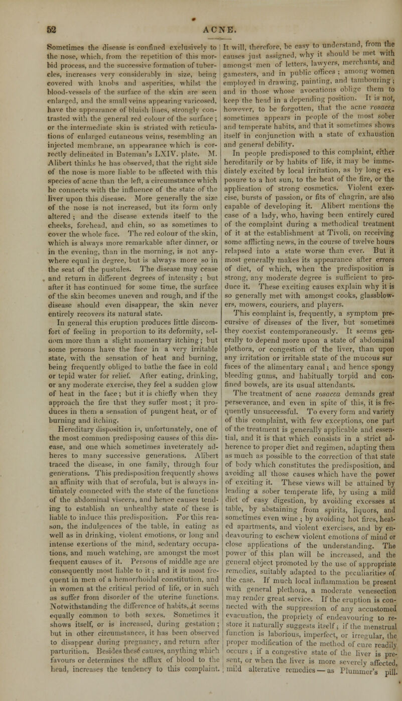 Sometimes the disease is confined exclusively to the nose, which, from the repetition of this mor- bid process, and the successive formation of tuber- cles, increases very considerably in size, being covered with knobs and asperities, whilst the blood-vessels of the surface of the skin are seen enlarged, and the small veins appearing varieosed, have the appearance of bluish lines, strongly con- trasted with the general red colour of the surface ; or the intermediate skin is striated with reticula- tions of enlarged cutaneous veins, resembling an injected membrane, an appearance which is cor- rectly delineated in Bateman's LXIV. plate. M. Alibert thinks he has observed, that the right side of the nose is more liable to be affected with this species of acne than the left, a circumstance which he connects with the influence of the state of the liver upon this disease. More generally the siae of the nose is not increased, but its form only altered ; and the disease extends itself to the cheeks, forehead, and chin, so as sometimes to cover the whole face. The red colour of the skin, which is always more remarkable after dinner, or in the evening, than in the morning, is not any- where equal in degree, but is always more so in the seat of the pustules. The disease may cease and return in different degrees of intensity ; but after it has continued for some time, the surface of the skin becomes uneven and rough, and if the disease should even disappear, the skin never entirely recovers its natural state. In general this eruption produces little discom- fort of feeling in proportion to its deformity, sel- dom more than a slight momentary itching; but some persons have the face in a very irritable state, with the sensation of heat and burning, being frequently obliged to bathe the face in cold or tepid water for relief. After eating, drinking, or any moderate exercise, they feel a sudden glow of heat in the face; but it is chiefly when they approach the fire that they suffer most; it pro- duces in them a sensation of pungent heat, or of burning and itching. Hereditary disposition is, unfortunately, one of the most common predisposing causes of this dis- ease, and one which sometimes inveterately ad- heres to many successive generations. Alibert traced the. disease, in one family, through four generations. This predisposition frequently shows an affinity with that of scrofula, but is always in- timately connected with the state of the functions of the abdominal viscera, and hence causes tend- ing to establish an unhealthy state of these is liable to induce this predisposition. Fortius rea- son, the indulgences of the table, in eating as well as in drinking, violent emotions, or long and intense exertions of the mind, sedentary occupa- tions, and much watching, are amongst the most frequent causes of it. Persons of middle age are consequently most liable to it; and it is most fre- quent in men of a hemorrhoidal constitution, and in women at the critical period of life, or in such as suffer from disorder of the uterine functions. Notwithstanding the difference of habits, it seems equally common to both sexes. Sometimes it shows itself, or is increased, during gestation ; hut in other circumstances, it has been observed to disappear during pregnancy, and return after parturition. Besides these causes, anything which favours or determines the afflux of blood to the head, increases the tendency to this complaint. It will, therefore, he easy to understand, from the causes' just assigned, why it should be met with Bmongst men of letters, lawyers, merchants, and gamesters, and in public offices ; among women employed in drawing, painting, and tambouring- and in those whose avocations oblige them to keep the head in a depending position. It is not, however, to be forgotten, that the acne rosacea sometimes appears in people of the most sober and temperate habits, and that it sometimes shows itself in conjunction with a state of exhaustion and general debility. In people predisposed to this complaint, either hereditarily or by habits of life, it may be imme- diately excited by local irritation, as by long ex- posure to a hot sun, to the heat of the fire, or the application of strong cosmetics. Violent exer- cise, bursts of passion, or fits of chagrin, are also capable of developing it. Alibert mentions the case of a lady, who, having been entirely cured of the complaint during a methodical treatment of it at the establishment at Tivoli, on receiving some afflicting news, in the course of twelve hours relapsed into a state worse than ever. But it most generally makes its appearance after errors of diet, of which, when the predisposition is strong, any moderate degree is sufficient to pro- duce it. These exciting causes explain why it is so generally met with amongst cooks, glassblow- ers, mowers, couriers, and players. This complaint is, frequently, a symptom pro- cursive of diseases of the liver, but sometimes they coexist contemporaneously. It seems gen- erally to depend more upon a state of abdominal plethora, or congestion of the liver, than upon any irritation or irritable state of the mucous sur faces of the alimentary canal; and hence spongy bleeding gums, and habitually torpid and con- fined bowels, are its usual attendants. The treatment of acne rosacea demands great perseverance, and even in spite of this, it is fre- quently unsuccessful. To every form and variety of this complaint, with few exceptions, one part of the treatment is generally applicable and essen- tial, and it is that which consists in a strict ad- herence to proper diet and regimen, adapting them as much as possible to the correction of that state of body which constitutes the predisposition, and avoiding all those causes which have the power of exciting it. These views will be attained by leading a sober temperate life, by using a mild diet of easy digestion, by avoiding excesses at table, by abstaining from spirits, liquors, and sometimes even wine ; by avoiding hot fires, heat- ed apartments, and violent exercises, and by en- deavouring to eschew violent emotions of mind or close applications of the understanding. The power of this plan will be increased, and the general object promoted by the use of appropriate remedies, suitably adapted' to the peculiarities of the case. If much local inflammation be present with general plethora, a moderate venesection may render great service. If the eruption is con- nected with the suppression of any accustomed evacuation, the propriety of endeavouring to re- store it. naturally suggests itself; if the menstrual function is laborious, imperfect, or irregular, the proper modification of the method of cure readily occurs ; if a congestive state of the liver is pre- sent, or when the liver is more severely affected, mild alterative remedies — as Flummcr's pill.