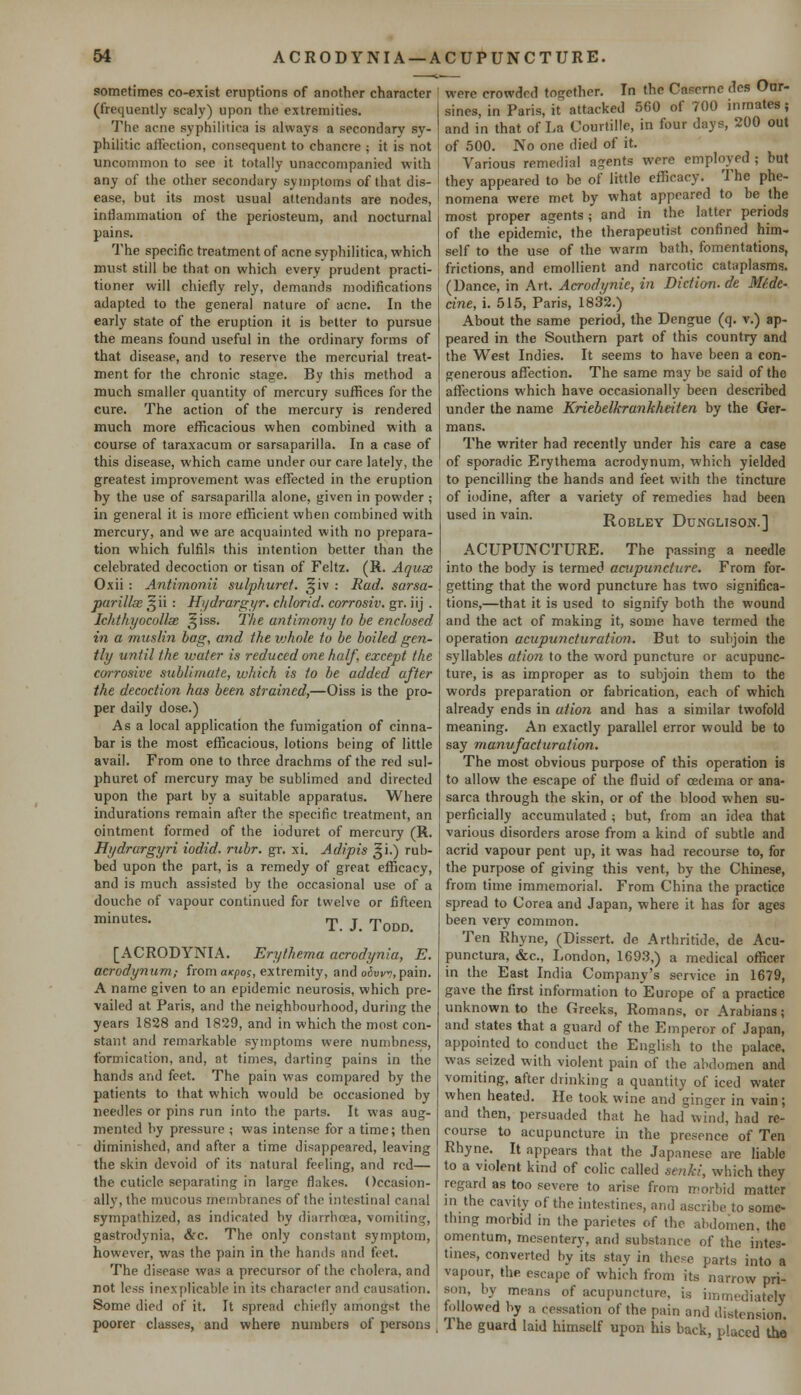 sometimes co-exist eruptions of another character (frequently scaly) upon the extremities. The acne syphilitica is always a secondary sy- philitic affection, consequent to chancre j it is not uncommon to see it totally unaccompanied with any of the other secondary symptoms of that dis- ease, but its most usual attendants are nodes, inflammation of the periosteum, and nocturnal pains. The specific treatment of acne syphilitica, which must still be that on which every prudent practi- tioner will chiefly rely, demands modifications adapted to the general nature of acne. In the early state of the eruption it is better to pursue the means found useful in the ordinary forms of that disease, and to reserve the mercurial treat- ment for the chronic stage. By this method a much smaller quantity of mercury suffices for the cure. The action of the mercury is rendered much more efficacious when combined with a course of taraxacum or sarsaparilla. In a case of this disease, which came under our care lately, the greatest improvement was effected in the eruption by the use of sarsaparilla alone, given in powder ; in general it is more efficient when combined with mercury, and we are acquainted with no prepara- tion which fulfils this intention better than the celebrated decoction or tisan of Feltz. (R. Aquae Oxii : Antimonii sulphuret. §iv : Bad. sa?'sa- parillae sjii : Hydrargyr. chlorid. corrosiv. gr. iij . Ichthyocollx t^iss. The antimony to be enclosed in a muslin bag, and the vjhnle to be boiled gen- tly until the water is reduced one half, except the corrosive sublimate, which is to be added after the decoction has been strained,—Oiss is the pro- per daily dose.) As a local application the fumigation of cinna- bar is the most efficacious, lotions being of little avail. From one to three drachms of the red sul- phuret of mercury may be sublimed and directed upon the part by a suitable apparatus. Where indurations remain after the specific treatment, an ointment formed of the ioduret of mercury (R. Hydrargyri iodid. rubr. gr. xi. Adipis Ji.) rub- bed upon the part, is a remedy of great efficacy, and is much assisted by the occasional use of a douche of vapour continued for twelve or fifteen minutes. T j Todd_ [ACRODYNIA. Erythema acrodynia, E. acrodynum,- from axpos, extremity, and o<W^, pain. A name given to an epidemic neurosis, which pre- vailed at Paris, and the neighbourhood, during the years 1828 and 1829, and in which the most con- stant and remarkable symptoms were numbness, formication, and, at times, darting pains in the hands and feet. The pain was compared by the patients to that which would be occasioned by needles or pins run into the parts. It was aug- mented by pressure ; was intense for a time; then diminished, and after a time disappeared, leaving the skin devoid of its natural feeling, and red— the cuticle separating in large flakes. Occasion- ally, the mucous membranes of the intestinal canal sympathized, as indicated by diarrhoea, vomiting, gastrodynia, &c. The only constant symptom, however, was the pain in the hands and feet. The disease was a precursor of the cholera, and not less inexplicable in its character and causation. Some died of it. It spread chiefly amongst the poorer classes, and where numbers of persons were crowded together. In the Caserne des Our- sines, in Paris, it attacked 560 of 700 inmates; and in that of La Courtille, in four days, 200 out of 500. No one died of it. Various remedial agents were employed ; but they appeared to be of little efficacy. The phe- nomena were met by what appeared to be the most proper agents; and in the latter periods of the epidemic, the therapeutist confined him- self to the use of the warm bath, fomentations, frictions, and emollient and narcotic cataplasms. (Dance, in Art. Acrodynie, in Diction, de Mf.de- cine, i. 515, Paris, 1832.) About the same period, the Dengue (q. v.) ap- peared in the Southern part of this country and the West Indies. It seems to have been a con- generous affection. The same may be said of the affections which have occasionally been described under the name Kriebelkrankheiten by the Ger- mans. The writer had recently under his care a case of sporadic Erythema acrodynum, which yielded to pencilling the hands and feet with the tincture of iodine, after a variety of remedies had been used in vain. Robley Dunglison.] ACUPUNCTURE. The passing a needle into the body is termed acupuncture. From for- getting that the word puncture has two significa- tions,—that it is used to signify both the wound and the act of making it, some have termed the operation acupuncturation. But to subjoin the syllables atio?i to the word puncture or acupunc- ture, is as improper as to subjoin them to the words preparation or fabrication, each of which already ends in at ion and has a similar twofold meaning. An exactly parallel error would be to say manvfacturation. The most obvious purpose of this operation is to allow the escape of the fluid of oedema or ana- sarca through the skin, or of the blood when su- perficially accumulated ; but, from an idea that various disorders arose from a kind of subtle and acrid vapour pent up, it was had recourse to, for the purpose of giving this vent, by the Chinese, from time immemorial. From China the practice spread to Corea and Japan, where it has for ages been very common. Ten Rhyne, (Dissert, de Arthritide, de Acu- punctura, &c, London, 1693,) a medical officer in the East India Company's service in 1679, gave the first information to Europe of a practice unknown to the Greeks, Romans, or Arabians; and states that a guard of the Emperor of Japan, appointed to conduct the English to the palace, was seized with violent pain of the abdomen and vomiting, after drinking a quantity of iced water when heated. He took wine and ginger in vain; and then, persuaded that he had wind, had re- course to acupuncture in the presence of Ten Rhyne. It appears that the Japanese are liable to a violent kind of colic called senki, which they regard as too severe to arise from morbid matter in the cavity of the intestines, and ascribe to some- thing morbid in the parietes of the abdomen, the omentum, mesentery, and substance of the intes- tines, converted by its stay in these parts into a vapour, the escape of which from its narrow pri- son, by means of acupuncture, is immediately followed by a cessation of the pain and distension. The guard laid himself upon his back, placed the